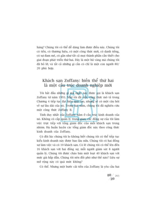 haâng? Chuáng töi coá thïí dïî daâng laâm àûúåc àiïìu naây. Chuáng töi
coá tiïìn, coá thûúng hiïåu, coá möåt cöng thûác múái, coá danh tiïëng,
coá sûå àam mï, coá gêìn nhû têët caã moåi thaânh phêìn cêìn thiïët cho
giai àoaån phaát triïín thûá hai. Àêy laâ möåt huä vaâng maâ chuáng töi
àaä boã lúä, vaâ têët caã nhûäng gò cêìn coá chó laâ möåt con ngûúâi 80/
20 phuâ húåp.



     Khaách saån Zoffany: biïën thïí thûá hai
      laâ möåt cêëu truác doanh nghiïåp múái
  Töi bùæt àêìu nhûäng gò maâ ngaây nay àûúåc goåi laâ Khaách saån
Zoffany tûâ nùm 1993. Nhû töi àaä viïët, cöng thûác mö taã trong
Chûúng 4 tiïëp tuåc àaåt hiïåu quaã cao, nhûng seä coá möåt cêu hoãi
vïì sûå lêu daâi cuãa noá. Trong hai nùm, chuáng töi àaä nghiïn cûáu
möåt cöng thûác Zoffany II.
  Tñnh duy nhêët cuãa Zoffany nùçm úã cêëu truác kinh doanh cuãa
noá. Khöng coá cêëp quaãn lyá trung gian; caác àöìng sûå cuãa töi laâm
viïåc trûåc tiïëp vúái töíng giaám àöëc cuãa möîi khaách saån trong
nhoám. Hoå huêën luyïån caác töíng giaám àöëc naây theo cöng thûác
kinh doanh cuãa Zoffany.
  Coá àöi luác chuáng töi lo khöng biïët chuáng töi coá thïí tiïëp tuåc
kiïíu kinh doanh naây àûúåc bao lêu nûäa. Chuáng töi coá hai àöìng
sûå laâm viïåc vaâ coá 10 khaách saån. Coá leä chuáng töi coá thïí lïn àïën
16 khaách saån vúái hai àöìng sûå, möîi ngûúâi giaám saát 8 ngûúâi
quaãn lyá. Chuáng töi àûúåc chaâo baán möåt loaåt 40 khaách saån vúái
mûác giaá hêëp dêîn. Chuáng töi nïn àöëi phoá nhû thïë naâo? Liïåu sûå
múã röång naây coá quaá mûác khöng?
  Coá thïí. Nhûng möåt bûúác caãi tiïën cuãa Zoffany laâ yïu cêìu hai


                                                                       265
 