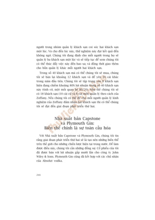 ngûúâi trong nhoám quaãn lyá khaách saån coi soác hai khaách saån
möåt luác. Vaâ cho àïën luác naây, thûã nghiïåm naây àaåt kïët quaã àïën
khöng ngúâ. Chuáng töi àang àõnh cho möîi ngûúâi trong hoå seä
quaãn lyá ba khaách saån möåt luác vaâ seä tiïëp tuåc àïí xem chuáng töi
coá thïí thuác àêíy viïåc naây àïën bao xa; vaâ àöìng thúâi giao thïm
cho böën quaãn lyá khaác möîi ngûúâi hai khaách saån.
  Trong söë 40 khaách saån maâ coá thïí chuáng töi seä mua, chuáng
töi seä baán laåi khoaãng 12 khaách saån vaâ àïí yïn 20 caái khaác
trong nùm àêìu tiïn. Chuáng töi seä têåp trung vaâo 8 khaách saån
hiïån àang chiïëm khoaãng 80% lúåi nhuêån trong söë 40 khaách saån
naây (tònh cúâ, möåt möëi quan hïå 80/20). Nhû thïë chuáng töi seä
coá 18 khaách saån (10 caái cuä vaâ 8 caái múái) quaãn lyá theo caách cuãa
Zoffany. Nïëu chuáng töi coá thïí àïí cho möîi ngûúâi quaãn lyá kinh
nghiïåm cuãa Zoffany àaãm nhêån hai khaách saån thò coá thïí chuáng
töi seä àaåt àïën giai àoaån phaát triïín thûá hai.



             Nhaâ xuêët baãn Capstone
                 vaâ Plymouth Gin:
       Biïën thïí chñnh laâ sûå toaân cêìu hoáa
  Vúái Nhaâ xuêët baãn Capstone vaâ Plymouth Gin, chuáng töi tin
rùçng giai àoaån phaát triïín thûá hai seä laâ taåo nïn nhûäng biïën thïí
trïn thïë giúái cho nhûäng chiïën lûúåc hiïån taåi trong nûúác. Àïí laâm
àûúåc àiïìu naây, chuáng töi cêìn nhûäng àöìng sûå. Cöí phiïëu cuãa töi
àaä àûúåc baán vúái lúåi nhuêån gêëp mûúâi lêìn cho cöng ty John
Wiley  Sons. Plymouth Gin cuäng àaä kïët húåp vúái caác chuã nhên
cuãa Absolut vodka.




266
 