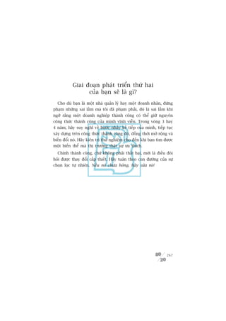 Giai àoaån phaát triïín thûá hai
                 cuãa baån seä laâ gò?
  Cho duâ baån laâ möåt nhaâ quaãn lyá hay möåt doanh nhên, àûâng
phaåm nhûäng sai lêìm maâ töi àaä phaåm phaãi, àoá laâ sai lêìm khi
ngúä rùçng möåt doanh nghiïåp thaânh cöng coá thïí giûä nguyïn
cöng thûác thaânh cöng cuãa mònh vônh viïîn. Trong voâng 3 hay
4 nùm, haäy suy nghô vïì bûúác nhaãy kïë tiïëp cuãa mònh, tiïëp tuåc
xêy dûång trïn cöng thûác thaânh cöng àoá, àöìng thúâi múã röång vaâ
biïën àöíi noá. Haäy kiïn trò thûã nghiïåm cho àïën khi baån tòm àûúåc
möåt biïën thïí maâ thõ trûúâng thêåt sûå ûa thñch.
  Chñnh thaânh cöng, chûá khöng phaãi thêët baåi, múái laâ àiïìu àoâi
hoãi àûúåc thay àöíi cêëp thiïët. Haäy tuên theo con àûúâng cuãa sûå
choån loåc tûå nhiïn. Nïëu noá chûa hoãng, haäy sûãa noá!




                                                                  267
 