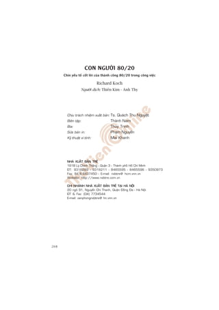CON NGÛÚÂI 80/20
      Chñn yïëu töë cöët loäi cuãa thaânh cöng 80/20 trong cöng viïåc

                              Richard Koch
                  Ngûúâi dõch: Thiïn Kim - Anh Thy




        Chòu traùch nhieäm xuaát baûn: Ts. Quaùch Thu Nguyeät
        Bieân taäp:                   Thaønh Nam
        Bìa:                          Thuøy Trinh
        Söûa baûn in:                 Phaïm Nguyeãn
        Kyõ thuaät vi tính:           Mai Khanh




        NHAØ XUAÁT BAÛN TREÛ
        161B Lyù Chính Thaéng - Quaän 3 - Thaønh phoá Hoà Chí Minh
        ÑT: 9316289 - 9316211 - 8465595 - 8465596 - 9350973
        Fax: 84.8.8437450 - E-mail: nxbtre@ hcm.vnn.vn
        Website: http://www.nxbtre.com.vn

        CHI NHAÙNH NHAØ XUAÁT BAÛN TREÛ TAÏI HAØ NOÄI
        20 ngoõ 91, Nguyeãn Chí Thanh, Quaän Ñoáng Ña - Haø Noäi
        ÑT  Fax: (04) 7734544
        E-mail: vanphongnxbtre@ hn.vnn.vn




268
 
