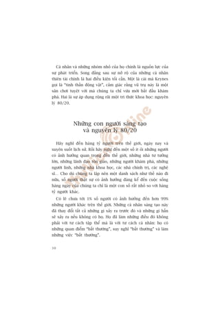 Caá nhên vaâ nhûäng nhoám nhoã cuãa hoå chñnh laâ nguöìn lûåc cuãa
sûå phaát triïín. Song àùçng sau sûå núã röå cuãa nhûäng caá nhên
thiïn taâi chñnh laâ hai àiïìu kiïån töëi cêìn. Möåt laâ caái maâ Keynes
goåi laâ “tinh thêìn àöång vêåt”, caãm giaác rùçng vuä truå naây laâ möåt
sên chúi tuyïåt vúâi maâ chuáng ta chó vûâa múái bùæt àêìu khaám
phaá. Hai laâ sûå aáp duång röång raäi möåt tri thûác khoa hoåc: nguyïn
lyá 80/20.




               Nhûäng con ngûúâi saáng taåo
                  vaâ nguyïn lyá 80/20

     Haäy nghô àïën haâng tyã ngûúâi trïn thïë giúái, ngaây nay vaâ
xuyïn suöët lõch sûã. Röìi haäy nghô àïën möåt söë ñt oãi nhûäng ngûúâi
coá aãnh hûúãng quan troång àïën thïë giúái, nhûäng nhaâ tû tûúãng
lúán, nhûäng laänh àaåo tön giaáo, nhûäng ngûúâi khaám phaá, nhûäng
ngûúâi lñnh, nhûäng nhaâ khoa hoåc, caác nhaâ chñnh trõ, caác nghïå
sô… Cho duâ chuáng ta lêåp nïn möåt danh saách nhû thïë naâo ài
nûäa, söë ngûúâi thêåt sûå coá aãnh hûúãng àaáng kïí àïën cuöåc söëng
haâng ngaây cuãa chuáng ta chó laâ möåt con söë rêët nhoã so vúái haâng
tyã ngûúâi khaác.
     Coá leä chûa túái 1% söë ngûúâi coá aãnh hûúãng àïën hún 99%
nhûäng ngûúâi khaác trïn thïë giúái. Nhûäng caá nhên saáng taåo naây
àaä thay àöíi têët caã nhûäng gò xaãy ra trûúác àoá vaâ nhûäng gò hùèn
seä xaãy ra nïëu khöng coá hoå. Hoå àaä laâm nhûäng àiïìu àoá khöng
phaãi vúái tû caách têåp thïí maâ laâ vúái tû caách caá nhên: hoå coá
nhûäng quan àiïím “bêët thûúâng”, suy nghô “bêët thûúâng” vaâ laâm
nhûäng viïåc “bêët thûúâng”.


30
 