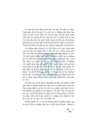 Coá phaãi möåt höåi àöìng laänh àaåo tön giaáo àaä nghô ra Thiïn
Chuáa giaáo hay Höìi giaáo? Coá phaãi têët caã nhûäng nhaâ laänh àaåo
chêu Êu àïìu quyïët àõnh taâi trúå cho möåt chuyïën haânh trònh
vûúåt Àaåi Têy dûúng ài tòm vuâng àêët múái? Coá phaãi möåt uãy ban
caác nhaâ khoa hoåc àaä quyïët àõnh rùçng traái àêët troân chûá khöng
phaãi deåp, hay hoå àaä nghô ra àõnh luêåt chuyïín àöång cuãa Newton,
thuyïët tiïën hoáa cuãa Darwin, hay thuyïët tûúng àöëi cuãa Einstein?
  Töi khöng nghô chuáng ta coá thïí hiïíu roä vïì quaá trònh saáng
taåo cuãa möåt con ngûúâi diïîn ra nhû thïë naâo. Trong cuöën saách
naây, töi trònh baây möåt lyá thuyïët múái dûåa trïn nguyïn lyá 80/
20. Hiïín nhiïn nhûäng con ngûúâi saáng taåo coá thïí taåo ra nhûäng
giaá trõ nhiïìu hún nhûäng ngûúâi trung bònh gêëp nhiïìu lêìn. Toaán
hoåc àùçng sau nguyïn lyá 80/20 cho rùçng vúái thiïíu söë nhûäng
con ngûúâi saáng taåo, möîi ngûúâi coá thïí taåo ra nùng suêët cao hún
möåt ngûúâi trong àa söë coân laåi ñt nhêët laâ 16 lêìn. Quan àiïím naây
phuâ húåp vúái thûåc tïë, nhûng laâm thïë naâo àiïìu àoá coá thïí xaãy ra
àûúåc? Sûå chïnh lïåch gêëp 16 lêìn coá àaáng tin cêåy hay khöng?
Àoá laâ möåt sûå khaác biïåt àêìy kõch tñnh. Ngay caã nhûäng thiïn taâi
löîi laåc nhêët cuäng khöng thöng minh hún ngûúâi khaác àïën mûác
16 lêìn.
  Töi nghô cêu traã lúâi nùçm úã giaã àõnh sai lêìm cuãa chuáng ta khi
cho rùçng trñ thöng minh trûåc tiïëp taåo ra sûå hiïíu biïët vaâ giaá trõ.
Theo quan àiïím cuãa töi, taâi saãn vaâ sûå phöìn vinh àûúåc taåo ra
búãi nhûäng con ngûúâi coá sûå tûúng taác vúái möåt “böåi söë saáng taåo
taâi saãn” coá thïí böåi nhên taác àöång cuãa trñ thöng minh vaâ nöî lûåc
caá nhên. Mùæt xñch úã àêy chñnh laâ yá tûúãng, hay chñnh laâ “böåi
söë saáng taåo taâi saãn” maâ töi muöën noái.
  Nhûäng ngûúâi taåo ra taâi saãn khöng phaãi laâ nhûäng nguöìn giaá
trõ tuyïåt àöëi; coá nhûäng thûá coân cú baãn hún thïë nûäa. Chuáng ta


                                                                       31
 