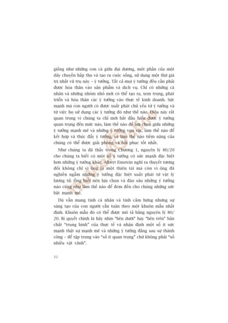 giöëng nhû nhûäng con caá giûäa àaåi dûúng, möåt phêìn cuãa möåt
dêy chuyïìn hêëp thu vaâ taåo ra cuöåc söëng, sûã duång möåt thûá giaá
trõ nhêët vuä truå naây – yá tûúãng. Têët caã moåi yá tûúãng àïìu cêìn phaãi
àûúåc hoáa thên vaâo saãn phêím vaâ dõch vuå. Chó coá nhûäng caá
nhên vaâ nhûäng nhoám nhoã múái coá thïí taåo ra, xem troång, phaát
triïín vaâ hoáa thên caác yá tûúãng vaâo thûåc tïë kinh doanh. Sûác
maånh maâ con ngûúâi coá àûúåc xuêët phaát chuã yïëu tûâ yá tûúãng vaâ
tûâ viïåc hoå sûã duång caác yá tûúãng àoá nhû thïë naâo. Àiïìu naây rêët
quan troång vò chuáng ta chó múái bùæt àêìu hiïíu àûúåc yá tûúãng
quan troång àïën mûác naâo, laâm thïë naâo àïí lûåa choån giûäa nhûäng
yá tûúãng maånh meä vaâ nhûäng yá tûúãng vuån vùåt, laâm thïë naâo àïí
kïët húåp vaâ thuác àêíy yá tûúãng, vaâ laâm thïë naâo tiïìm nùng cuãa
chuáng coá thïí àûúåc giaãi phoáng vaâ höìi phuåc töët nhêët.
     Nhû chuáng ta àaä thêëy trong Chûúng 1, nguyïn lyá 80/20
cho chuáng ta biïët coá möåt söë yá tûúãng coá sûác maånh àùåc biïåt
hún nhûäng yá tûúãng khaác. Albert Einstein nghô ra thuyïët tûúng
àöëi khöng chó vò öng laâ möåt thiïn taâi maâ coân vò öng àaä
nghiïìn ngêîm nhûäng yá tûúãng àùåc biïåt xuêët phaát tûâ vêåt lyá
lûúång tûã. Öng biïët nïn lûåa choån vaâ àaâo sêu nhûäng yá tûúãng
naâo cuäng nhû laâm thïë naâo àïí àem àïën cho chuáng nhûäng sûác
bêåt maånh meä.
     Duâ vêîn mang tñnh caá nhên vaâ tñnh caãm hûáng nhûng sûå
saáng taåo cuãa con ngûúâi vêîn tuên theo möåt khuön mêîu nhêët
àõnh. Khuön mêîu àoá coá thïí àûúåc mö taã bùçng nguyïn lyá 80/
20. Bñ quyïët chñnh laâ haäy nhòn “bïn dûúái” hay “bïn trïn” baãn
chêët “trung bònh” cuãa thûåc tïë vaâ nhêån àõnh möåt söë ñt sûác
maånh thêåt sûå maånh meä vaâ nhûäng yá tûúãng àùçng sau sûå thaânh
cöng – àïí têåp trung vaâo “söë ñt quan troång” chûá khöng phaãi “söë
nhiïìu vùåt vaänh”.


32
 