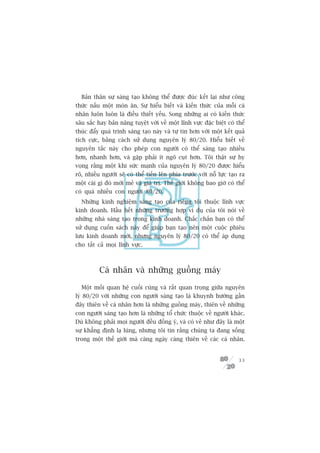 Baãn thên sûå saáng taåo khöng thïí àûúåc àuác kïët laåi nhû cöng
thûác nêëu möåt moán ùn. Sûå hiïíu biïët vaâ kiïën thûác cuãa möîi caá
nhên luön luön laâ àiïìu thiïët yïëu. Song nhûäng ai coá kiïën thûác
sêu sùæc hay baãn nùng tuyïåt vúâi vïì möåt lônh vûåc àùåc biïåt coá thïí
thuác àêíy quaá trònh saáng taåo naây vaâ tûå tin hún vúái möåt kïët quaã
tñch cûåc, bùçng caách sûã duång nguyïn lyá 80/20. Hiïíu biïët vïì
nguyïn tùæc naây cho pheáp con ngûúâi coá thïí saáng taåo nhiïìu
hún, nhanh hún, vaâ gùåp phaãi ñt ngoä cuåt hún. Töi thêåt sûå hy
voång rùçng möåt khi sûác maånh cuãa nguyïn lyá 80/20 àûúåc hiïíu
roä, nhiïìu ngûúâi seä coá thïí tiïën lïn phña trûúác vúái nöî lûåc taåo ra
möåt caái gò àoá múái meã vaâ giaá trõ. Thïë giúái khöng bao giúâ coá thïí
coá quaá nhiïìu con ngûúâi 80/20.
  Nhûäng kinh nghiïåm saáng taåo cuãa riïng töi thuöåc lônh vûåc
kinh doanh. Hêìu hïët nhûäng trûúâng húåp vñ duå cuãa töi noái vïì
nhûäng nhaâ saáng taåo trong kinh doanh. Chùæc chùæn baån coá thïí
sûã duång cuöën saách naây àïí giuáp baån taåo nïn möåt cuöåc phiïu
lûu kinh doanh múái, nhûng nguyïn lyá 80/20 coá thïí aáp duång
cho têët caã moåi lônh vûåc.



          Caá nhên vaâ nhûäng guöìng maáy

  Möåt möëi quan hïå cuöëi cuâng vaâ rêët quan troång giûäa nguyïn
lyá 80/20 vúái nhûäng con ngûúâi saáng taåo laâ khuynh hûúáng gêìn
àêy thiïn vïì caá nhên hún laâ nhûäng guöìng maáy, thiïn vïì nhûäng
con ngûúâi saáng taåo hún laâ nhûäng töí chûác thuöåc vïì ngûúâi khaác.
Duâ khöng phaãi moåi ngûúâi àïìu àöìng yá, vaâ coá veã nhû àêy laâ möåt
sûå khùèng àõnh laå luâng, nhûng töi tin rùçng chuáng ta àang söëng
trong möåt thïë giúái maâ caâng ngaây caâng thiïn vïì caác caá nhên.


                                                                        33
 