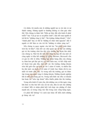 Caá nhên, töi muöën noái, laâ nhûäng ngûúâi taåo ra taâi saãn vaâ sûå
thõnh vûúång. Nhûng ngûúâi ta thûúâng khöng coá caãm giaác nhû
thïë. Nïëu chuáng ta àûúåc hoãi: “Àiïìu gò thuác àêíy nïìn kinh tïë phaát
triïín?” hay “Caái gò taåo ra sûå phöìn vinh?”, hêìu hïët moåi ngûúâi seä
traã lúâi laâ: “nhûäng cöng ty lúán”, “thõ trûúâng chûáng khoaán”, “vöën”,
“chñnh phuã” hay coá thïí laâ “nhûäng töí chûác tònh nguyïån”. Rêët ñt
ngûúâi coá thïí àûa ra cêu traã lúâi “nhûäng caá nhên saáng taåo”.
     Nïëu chuáng ta quay ngûúåc cêu hoãi laåi: “Sûå phöìn vinh àûúåc
tñch luäy tûâ àêu?”, hêìu hïët caác nhaâ quan saát seä chó vaâo nhûäng
giaá trõ thõ trûúâng choái loáa àùåt trïn nhûäng têåp àoaân lúán nhêët
cuãa chuáng ta. Nhû töi àaä viïët, bêët chêëp sûå suåp àöí cuãa möåt söë
cöng nghïå vaâ hêìu hïët nhûäng cöí phiïëu Internet, Microsoft vêîn
coá giaá trõ 286 tyã àöla. Nhûäng têåp àoaân haâng àêìu cuãa chuáng
ta chûa bao giúâ àaåt giaá trõ cao hún hiïån nay, vaâ bêët chêëp möåt
söë thoaái traâo gêìn àêy, hêìu hïët caác thõ trûúâng chûáng khoaán
trïn thïë giúái vêîn cao hún so vúái 5 nùm vïì trûúác, vaâ nhiïìu lêìn
hoå àaåt mûác cao hún caã 30 nùm vïì trûúác hay thêåm chñ laâ cao
nhêët tûâ trûúác àïën nay. Vaâ trong möîi thõ trûúâng, giaá trõ àûúåc
têåp trung vaâo ngaây caâng ñt chûáng khoaán. Nhûäng doanh nghiïåp
lúán laâ núi têåp trung giaá trõ. Trong möîi lônh vûåc àïìu coá khoaãn
hai hoùåc ba “siïu têåp àoaân” àiïìu khiïín phêìn lúán thõ trûúâng.
     Trong nïìn kinh tïë toaân cêìu, khi nhûäng con caá lúán ngaây caâng
lúán hún vaâ thu huát hïët cuãa caãi taâi saãn, àêu laâ núi cho nhûäng
caá nhên? Möîi caá nhên phaãi biïët tñch húåp vaâo nhûäng töí chûác
maånh meä, caã trong cöng viïåc lêîn trong cuöåc söëng haâng ngaây.
     Coá phaãi thïë khöng? Coá caách naâo khaác àïí diïîn dõch nhûäng
gò àang xaãy ra?




34
 