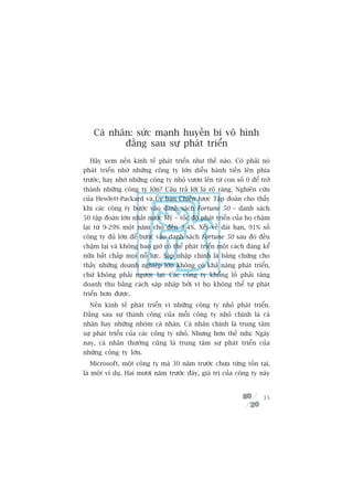 Caá nhên: sûác maånh huyïìn bñ vö hònh
           àùçng sau sûå phaát triïín
  Haäy xem nïìn kinh tïë phaát triïín nhû thïë naâo. Coá phaãi noá
phaát triïín nhúâ nhûäng cöng ty lúán diïîu haânh tiïën lïn phña
trûúác, hay nhúâ nhûäng cöng ty nhoã vûún lïn tûâ con söë 0 àïí trúã
thaânh nhûäng cöng ty lúán? Cêu traã lúâi laâ roä raâng. Nghiïn cûáu
cuãa Hewlett-Packard vaâ UÃy ban Chiïën lûúåc Têåp àoaân cho thêëy
khi caác cöng ty bûúác vaâo danh saách Fortune 50 – danh saách
50 têåp àoaân lúán nhêët nûúác Myä – töëc àöå phaát triïín cuãa hoå chêåm
laåi tûâ 9-29% möåt nùm cho àïën 3-4%. Xeát vïì daâi haån, 91% söë
cöng ty àuã lúán àïí bûúác vaâo danh saách Fortune 50 sau àoá àïìu
chêåm laåi vaâ khöng bao giúâ coá thïí phaát triïín möåt caách àaáng kïí
nûäa bêët chêëp moåi nöî lûåc. Saáp nhêåp chñnh laâ bùçng chûáng cho
thêëy nhûäng doanh nghiïåp lúán khöng coá khaã nùng phaát triïín,
chûá khöng phaãi ngûúåc laåi: Caác cöng ty khöíng löì phaãi tùng
doanh thu bùçng caách saáp nhêåp búãi vò hoå khöng thïí tûå phaát
triïín hún àûúåc.
  Nïìn kinh tïë phaát triïín vò nhûäng cöng ty nhoã phaát triïín.
Àùçng sau sûå thaânh cöng cuãa möîi cöng ty nhoã chñnh laâ caá
nhên hay nhûäng nhoám caá nhên. Caá nhên chñnh laâ trung têm
sûå phaát triïín cuãa caác cöng ty nhoã. Nhûng hún thïë nûäa: Ngaây
nay, caá nhên thûúâng cuäng laâ trung têm sûå phaát triïín cuãa
nhûäng cöng ty lúán.
  Microsoft, möåt cöng ty maâ 30 nùm trûúác chûa tûâng töìn taåi,
laâ möåt vñ duå. Hai mûúi nùm trûúác àêy, giaá trõ cuãa cöng ty naây


                                                                      35
 