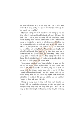 hêìu nhû chó laâ con söë 0 so vúái ngaây nay, 286 tyã àöla. Liïåu
Microsoft laâ bùçng chûáng cho quyïìn baá chuã têåp àoaân hay cho
sûác maånh cuãa caá nhên?
     Microsoft tröng nhû möåt siïu têåp àoaân. Cöng ty naây nöíi
tiïëng trïn thõ trûúâng chûáng khoaán vaâ suöët möåt thúâi gian daâi,
àoá laâ cöng ty giaá trõ nhêët trïn toaân thïë giúái. Nhûng àoá khöng
phaãi laâ möåt têåp àoaân lúán àiïín hònh cuãa thïë kyã XX. Taåi Microsoft,
khöng hïì coá sûå chia seã quyïìn súã hûäu kiïím soaát, dêëu hiïåu cuãa
chuã nghôa tû baãn quaãn trõ. Chuã tõch cöng ty naây, Bill Gates, súã
hûäu 12,3%, caác giaám àöëc khaác súã hûäu 5%, vaâ caác nhên viïn
cuãa hoå súã hûäu hún möåt phêìn ba. Microsoft àûúåc saáng lêåp búãi
möåt söë ñt nhûäng caá nhên saáng taåo vaâ hoaåt àöång phêìn lúán vò
lúåi nhuêån cuãa hoå. Noá àûúåc àûa lïn thõ trûúâng chûáng khoaán
khöng phaãi vò Microsoft cêìn vöën hoaåt àöång maâ búãi vò con
àûúâng àoá seä giuáp Bill Gates vaâ nhûäng nhaâ saáng lêåp khaác trúã
nïn giaâu coá hún nhûäng con àûúâng khaác.
     Trong maång lûúái toaân cêìu, Warren Buffett laâ nhên vêåt thûá
hai sau Bill Gates. Buffett quaãn lyá möåt têåp àoaân thaânh cöng
nhêët vaâ lúán nhêët nûúác Myä. Tuy nhiïn, öng chó coá möåt vùn
phoâng nhoã xñu vúái möåt nhuám nhên viïn vaâ rêët ñt viïåc laâm.
“Triïët lyá àêìu tû cuãa chuáng töi”, öng noái, “nhûäng ranh giúái cuãa
sûå mú maâng”. Laâm thïë naâo chó coá möåt ngûúâi, àûúåc höî trúå búãi
möåt nhoám ñt oãi, laåi coá thïí taåo nïn möåt taâi saãn lúán nhû thïë?
Chuyïån gò àang xaãy ra úã àêy vêåy?
     Chuáng ta khöng nhêån ra rùçng caách thûác phaát sinh taâi saãn
àaä thay àöíi gêìn nhû hoaân toaân trong 50 nùm qua vaâ vúái töëc
àöå ngaây caâng tùng trong hai thêåp niïn qua. Trûúác kia, caác
cöng ty têåp àoaân tûâng laâ nhûäng cöng cuå têåp thïí, khi hïå thöëng


36
 