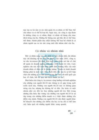 naây taåo ra taâi saãn vaâ caác nhaâ quaãn trõ caá nhên coá thïí thay thïë
cho nhau vaâ coá thïí bõ loaåi boã. Ngaây nay, caác cöng ty têåp àoaân
laâ nhûäng cöng cuå caá nhên, àûúåc caá nhên sûã duång cho muåc
àñch riïng cuãa hoå. Nhûäng hïå thöëng naây giúâ àêy àaä coá thïí thay
thïë àûúåc; thaânh phêìn duy nhêët khöng thïí loaåi boã chñnh laâ caá
nhên ngûúâi taåo ra taâi saãn cuâng möåt àöåi nhoám nhoã cuãa hoå.



                 Caá nhên vaâ nhoám nhoã
  Möåt caá nhên saáng taåo cêìn phaãi coá möåt nhoám nhoã, duâ nhoám
naây chó khoaãng tûâ hai àïën ba ngûúâi. Vaâo nùm 2001, cöng ty
tû vêën Accenture àaä thûåc hiïån möåt cuöåc khaão saát lúán vïì chuã
àïì quaãn trõ doanh nghiïåp trïn gêìn 1000 quaãn trõ viïn. Cuöåc
nghiïn cûáu naây kïët luêån rùçng hònh aãnh thûúâng thêëy cuãa möåt
doanh nhên cö àún chó laâ tûúãng tûúång: “Quaãn trõ kinh doanh
khöng phaãi laâ möåt cuöåc theo àuöíi àún àöåc maâ laâ sûå kïët húåp
chùåt cheä nhûäng gò coá têìm quan troång àùåc biïåt vúái möîi quöëc gia
hay töí chûác, bêët kïí quy mö kñch thûúác ra sao”.
  Phaát hiïån cuãa cöng ty Accenture cöång hûúãng vúái kinh nghiïåm
cuãa nhûäng con ngûúâi 80/20 maâ chuáng ta seä gùåp trong suöët
cuöën saách naây. Nhûäng con ngûúâi 80/20 naây coá khöng gian
riïng cuãa hoå, nhûng hoå khöng hïì cö àöåc. Hoå luön coá möåt
nhoám nhoã caác àöëi taác hay nhûäng ngûúâi höî trúå. Möåt trong
nhûäng dêëu hiïåu àùåc trûng cuãa nhûäng con ngûúâi 80/20 laâ sûå
têåp trung vaâo nhûäng àiïím maånh vaâ yá thûác àûúåc nhûäng yïëu
àiïím cuãa mònh. Nhûäng con ngûúâi 80/20 cêìn àûúåc ngûúâi khaác
böí khuyïët cho nhûäng yïëu àiïím cuãa hoå; vaâ hoå chó coá thïí laâm
viïåc hiïåu quaã vúái nhûäng ngûúâi khaác xung quanh.


                                                                       37
 