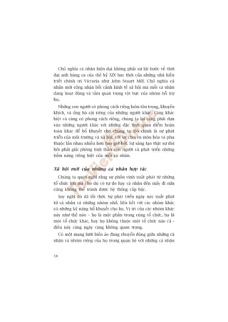 Chuã nghôa caá nhên hiïån àaåi khöng phaãi sûå luâi bûúác vïì thúâi
àaåi anh huâng ca cuãa thïë kyã XIX hay thúâi cuãa nhûäng nhaâ hiïìn
triïët chñnh trõ Victoria nhû John Stuart Mill. Chuã nghôa caá
nhên múái cöng nhêån böëi caãnh kinh tïë xaä höåi maâ möîi caá nhên
àang hoaåt àöång vaâ têìm quan troång töåt bûåc cuãa nhoám höî trúå
hoå.
     Nhûäng con ngûúâi coá phong caách riïng luön tön troång, khuyïën
khñch, vaâ uãng höå caái riïng cuãa nhûäng ngûúâi khaác. Caâng khaác
biïåt vaâ caâng coá phong caách riïng, chuáng ta laåi caâng phaãi dûåa
vaâo nhûäng ngûúâi khaác vúái nhûäng àùåc tñnh quan àiïím hoaân
toaân khaác àïí böí khuyïët cho chuáng ta. Àoá chñnh laâ sûå phaát
triïín cuãa möi trûúâng vaâ xaä höåi, vúái sûå chuyïn mön hoáa vaâ phuå
thuöåc lêîn nhau nhiïìu hún bao giúâ hïët. Sûå saáng taåo thêåt sûå àoâi
hoãi phaãi giaãi phoáng tinh thêìn con ngûúâi vaâ phaát triïín nhûäng
tiïìm nùng riïng biïåt cuãa möîi caá nhên.


Xaä höåi múái cuãa nhûäng caá nhên húåp taác
     Chuáng ta quen nghô rùçng sûå phöìn vinh xuêët phaát tûâ nhûäng
töí chûác lúán maâ cho duâ coá tûå do hay caá nhên àïën mêëy ài nûäa
cuäng khöng thïí traánh àûúåc hïå thöëng cêëp bêåc.
     Suy nghô àoá àaä löîi thúâi. Sûå phaát triïín ngaây nay xuêët phaát
tûâ caá nhên vaâ nhûäng nhoám nhoã, liïn kïët vúái caác nhoám khaác
coá nhûäng kyä nùng böí khuyïët cho hoå. Võ trñ cuãa caác nhoám khaác
naây nhû thïë naâo – hoå laâ möåt phêìn trong cuâng töí chûác, hoå laâ
möåt töí chûác khaác, hay hoå khöng thuöåc möåt töí chûác naâo caã -
àiïìu naây caâng ngaây caâng khöng quan troång.
     Coá möåt maång lûúái biïën aão àang chuyïín àöång giûäa nhûäng caá
nhên vaâ nhoám riïng cuãa hoå trong quan hïå vúái nhûäng caá nhên


38
 