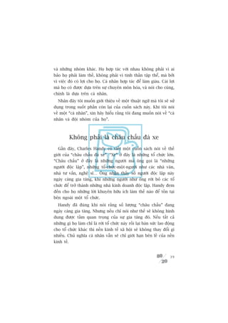 vaâ nhûäng nhoám khaác. Hoå húåp taác vúái nhau khöng phaãi vò ai
baão hoå phaãi laâm thïë, khöng phaãi vò tinh thêìn têåp thïí, maâ búãi
vò viïåc àoá coá lúåi cho hoå. Caá nhên húåp taác àïí laâm giaâu. Caái lúåi
maâ hoå coá àûúåc dûåa trïn sûå chuyïn mön hoáa, vaâ noái cho cuâng,
chñnh laâ dûåa trïn caá nhên.
  Nhên àêy töi muöën giúái thiïåu vïì möåt thuêåt ngûä maâ töi seä sûã
duång trong suöët phêìn coân laåi cuãa cuöën saách naây. Khi töi noái
vïì möåt “caá nhên”, xin haäy hiïíu rùçng töi àang muöën noái vïì “caá
nhên vaâ àöåi nhoám cuãa hoå”.



            Khöng phaãi laâ chêu chêëu àaá xe
  Gêìn àêy, Charles Handy coá viïët möåt cuöën saách noái vïì thïë
giúái cuãa “chêu chêëu àaá xe”. “Xe” úã àêy laâ nhûäng töí chûác lúán.
“Chêu chêëu” úã àêy laâ nhûäng ngûúâi maâ öng goåi laâ “nhûäng
ngûúâi àöåc lêåp”, nhûäng töí-chûác-möåt-ngûúâi nhû caác nhaâ vùn,
nhaâ tû vêën, nghïå sô… Öng nhêån thêëy söë ngûúâi àöåc lêåp naây
ngaây caâng gia tùng, khi nhûäng ngûúâi nhû öng rúâi boã caác töí
chûác àïí trúã thaânh nhûäng nhaâ kinh doanh àöåc lêåp. Handy àem
àïën cho hoå nhûäng lúâi khuyïn hûäu ñch laâm thïë naâo àïí töìn taåi
bïn ngoaâi möåt töí chûác.
  Handy àaä àuáng khi noái rùçng söë lûúång “chêu chêëu” àang
ngaây caâng gia tùng. Nhûng nïëu chó noái nhû thïë seä khöng hònh
dung àûúåc têìm quan troång cuãa sûå gia tùng àoá. Nïëu têët caã
nhûäng gò hoå laâm chó laâ rúâi töí chûác naây röìi laåi baán sûác lao àöång
cho töí chûác khaác thò nïìn kinh tïë xaä höåi seä khöng thay àöíi gò
nhiïìu. Chuã nghôa caá nhên vêîn seä chó giúái haån bïn lïì cuãa nïìn
kinh tïë.


                                                                         39
 