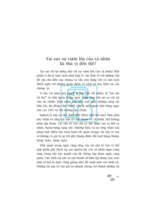 Taåi sao sûå vûún lïn cuãa caá nhên
                laåi thuá võ àïën thïë?
  Taåi sao töi laåi hûáng thuá vúái sûå vûún lïn cuãa caá nhên? Möåt
phêìn vò àoá laâ möåt caách nhòn húåp lyá vaâo thûåc tïë vúái nhûäng vêën
àïì maâ cho àïën nay chuáng ta vêîn coân àang vêët vaã tòm caách
thñch nghi vúái nhûäng quan àiïím vaâ caách tû duy hiïån taåi cuãa
chuáng ta.
  Vñ duå, vaâi nùm qua ngûúâi ta baân taán rêët nhiïìu vïì “taâi saãn
trñ tuïå” vaâ têìm quan troång ngaây caâng tùng cuãa noá so vúái taâi
saãn taâi chñnh. Khaái niïåm naây khaá trûåc giaác nhûng cuäng rêët
hûäu ñch, duâ àöìng vöën “thûåc” vêîn laâ möëi quan têm haâng ngaây
cuãa caác CEO vaâ thõ trûúâng taâi chñnh.
  Nghõch lyá naây coá thïí àûúåc giaãi thñch nhû thïë naâo? Àún giaãn
haäy nhêån ra rùçng taâi saãn trñ tuïå thuöåc vïì caá nhên chûá khöng
phaãi têåp àoaân. Taâi saãn trñ tuïå chó coá thïí àûúåc taåo ra búãi caá
nhên. Ngoaâi bùçng saáng chïë, thûúng hiïåu vaâ sûå cöng nhêån cuãa
phaáp luêåt (àiïìu naây luön luön rêët quan troång), taâi saãn trñ tuïå
seä khöng coá giaá trõ gò trûâ phi chuáng àûúåc àöíi múái haâng thaáng,
haâng tuêìn, haâng ngaây.
  Têìm quan troång ngaây caâng tùng cuãa taâi saãn trñ tuïå coá thïí
goáp phêìn giaãi thñch taåi sao quyïìn lûåc cuãa caá nhên ngaây caâng
tùng trong khi sûác maånh cuãa hïå thöëng têåp àoaân ngaây caâng
giaãm. Viïåc biïën taâi saãn trñ tuïå thaânh súã hûäu têåp àoaân, hay xem
nhû caã hai laâ möåt, cuäng giöëng nhû àöí rûúåu múái vaâo bònh cuä.
Nhûäng taâi saãn trñ tuïå giaá trõ nhanh choáng trúã thaânh nhûäng taâi


                                                                      41
 