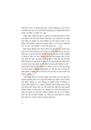 saãn thêåt sûå do caá nhên nùæm giûä. Vñ duå, nhûäng taâi saãn trñ tuïå
maâ Bill Gates taåo ra coá thïí xêëp xó bùçng giaá trõ cöí phêìn Microsoft
thuöåc súã hûäu caá nhên cuãa öng.
     Trûúác àêy chûa bao giúâ coá nhiïìu caá nhên ghi dêëu caá tñnh
cuãa mònh trïn thïë giúái nhiïìu nhû hiïån nay. Song töi tin rùçng
nïëu àïëm söë ngûúâi taåo nïn nhûäng taâi saãn quan troång vaâ sûå
phöìn vinh thõnh vûúång cho ngûúâi khaác, coá leä chó coá khoaãng
10, 20, hay 100 ngûúâi coá thïí laâm àiïìu àoá.
     Möåt trong nhûäng muåc àñch chñnh cuãa töi khi viïët cuöën saách
naây laâ àïí thuyïët phuåc möåt söë lúán caá nhên thûã bùæt tay vaâo taåo
nïn möåt caái gò àoá múái meã vaâ giaá trõ hún. Duâ chó coá rêët ñt ngûúâi
seä thêåt sûå laâm viïåc naây nhûng hêìu hïët moåi ngûúâi àïìu coá thïí
laâm, nïëu hoå thêåt sûå muöën. Töi seä mö taã laâm thïë naâo àïí laâm
àûúåc àiïìu àoá trong Phêìn II. Baån seä rêët haâo hûáng khi phaát hiïån
ra möåt caái gò maâ mònh coá thïí laâm rêët gioãi, phaát hiïån ra möåt yá
tûúãng phuâ húåp vúái taâi nùng cuãa mònh vaâ laåi coá thïí aáp duång
töët, phaát hiïån ra nhûäng ngûúâi khaác coá thïí laâm viïåc vúái baån àïí
phaát triïín yá tûúãng àoá vaâ laâm cho noá trúã nïn coá giaá trõ àöëi vúái
khaách haâng.
     Trûúác àêy, àaåi àa söë moåi ngûúâi caãm thêëy viïåc taåo lêåp möåt
doanh nghiïp múái laâ vö cuâng khoá khùn hay thêåm chñ laâ khöng
thïí àûúåc. Khöng coá vöën, khöng coá ngûúâi quaãn lyá, khöng coá
cöng nghïå, khöng coá yá tûúãng. Nhûäng thaânh phêìn quan troång
naây àaä bõ àöåc quyïìn búãi caác têåp àoaân lúán. Hêìu hïët moåi ngûúâi
khöng nhêån ra rùçng ngaây nay, nhûäng raâo chùæn àoá khöng coân
nûäa. Hoå nghô taåo lêåp möåt doanh nghiïåp rêët ruãi ro vaâ phiïìn
toaái. Hoå àaä sai lêìm. Nhûäng raâo chùæn àoá xuêët phaát tûâ chñnh
baãn thên hoå trong möåt kyã nguyïn àaä qua.


42
 