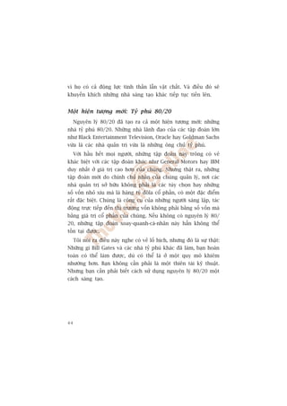 vò hoå coá caã àöång lûåc tinh thêìn lêîn vêåt chêët. Vaâ àiïìu àoá seä
khuyïën khñch nhûäng nhaâ saáng taåo khaác tiïëp tuåc tiïën lïn.


Möåt hiïån tûúång múái: Tyã phuá 80/20
     Nguyïn lyá 80/20 àaä taåo ra caã möåt hiïån tûúång múái: nhûäng
nhaâ tyã phuá 80/20. Nhûäng nhaâ laänh àaåo cuãa caác têåp àoaân lúán
nhû Black Entertainment Television, Oracle hay Goldman Sachs
vûâa laâ caác nhaâ quaãn trõ vûâa laâ nhûäng öng chuã tyã phuá.
     Vúái hêìu hïët moåi ngûúâi, nhûäng têåp àoaân naây tröng coá veã
khaác biïåt vúái caác têåp àoaân khaác nhû General Motors hay IBM
duy nhêët úã giaá trõ cao hún cuãa chuáng. Nhûng thêåt ra, nhûäng
têåp àoaân múái do chñnh chuã nhên cuãa chuáng quaãn lyá, núi caác
nhaâ quaãn trõ súã hûäu khöng phaãi laâ caác tuây choån hay nhûäng
söë vöën nhoã xñu maâ laâ haâng tyã àöla cöí phêìn, coá möåt àùåc àiïím
rêët àùåc biïåt. Chuáng laâ cöng cuå cuãa nhûäng ngûúâi saáng lêåp, taác
àöång trûåc tiïëp àïën thõ trûúâng vöën khöng phaãi bùçng söë vöën maâ
bùçng giaá trõ cöí phêìn cuãa chuáng. Nïëu khöng coá nguyïn lyá 80/
20, nhûäng têåp àoaân xoay-quanh-caá-nhên naây hùèn khöng thïí
töìn taåi àûúåc.
     Töi noái ra àiïìu naây nghe coá veã löë bõch, nhûng àoá laâ sûå thêåt:
Nhûäng gò Bill Gates vaâ caác nhaâ tyã phuá khaác àaä laâm, baån hoaân
toaân coá thïí laâm àûúåc, duâ coá thïí laâ úã möåt quy mö khiïm
nhûúâng hún. Baån khöng cêìn phaãi laâ möåt thiïn taâi kyä thuêåt.
Nhûng baån cêìn phaãi biïët caách sûã duång nguyïn lyá 80/20 möåt
caách saáng taåo.




44
 