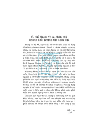 Ûu thïë thuöåc vïì caá nhên chûá
        khöng phaãi nhûäng têåp àoaân lúán
  Trong thïë kyã XX, nguyïn lyá 80/20 chuã yïëu àûúåc sûã duång
búãi nhûäng têåp àoaân lúán àïí cuãng cöë võ trñ àöåc tön cuãa hoå trong
nhûäng thõ trûúâng àûúåc lûåa choån. Trong bêët cûá möåt thõ trûúâng
naâo, luön luön coá chûa túái 20% töíng söë cöng ty chiïëm àïën 80%
giaá trõ thõ trûúâng. Vïì cú baãn, möîi thõ trûúâng toaân cêìu coá khoaãng
2 hoùåc 3 nhaâ saãn xuêët chiïëm ûu thïë taåi Myä, vaâ 1 hoùåc 2 tûâ
caác nûúác khaác. Vñ duå, thõ trûúâng xe húi chuã àaåo têåp trung vaâo
Ford, General Motors vaâ Chrysler, vúái Toyota laâ möåt àöëi thuã
nûúác ngoaâi chñnh. Ngûúâi ta thûúâng nghô rùçng nguyïn lyá 80/
20 seä thiïn vïì sûå têåp trung vaâ kñch thûúác têåp àoaân.
  Töi cuäng khöng traánh khoãi giaã àõnh naây. Khi töi xuêët baãn
cuöën Nguyïn lyá 80/20 vaâo nùm 1997, cuöën saách aáp duång
nguyïn lyá 80/20 cho cöng viïåc vaâ cho con ngûúâi, nhûng khöng
phaãi cho con ngûúâi trong cöng viïåc. Phêìn aáp duång nguyïn lyá
80/20 trong cöng viïåc noái vïì caác nhaâ quaãn trõ aáp duång nguyïn
tùæc naây cho lúåi ñch cuãa têåp àoaân hay cöng ty hoå. Phêìn aáp duång
nguyïn lyá 80/20 cho con ngûúâi nhùçm khuyïën khñch chêët lûúång
cuöåc söëng vaâ hiïåu quaã caá nhên chûá khöng phaãi nhùçm phaát
triïín möåt doanh nghiïåp vúái caá nhên laâ trung têm.
  Vúái cuöën Con ngûúâi 80/20, chuáng ta bûúác sang möåt thïë giúái
khaác. ÚÃ àêy, möåt ngûúâi coá thïí xoay chuyïín möåt thõ trûúâng
hiïån hûäu bùçng caách têåp trung vaâo möåt phêìn nhoã trong àoá –
phêìn àem laåi lúåi nhuêån nhiïìu nhêët. Thay vò möåt cöng ty àöåc


                                                                       45
 