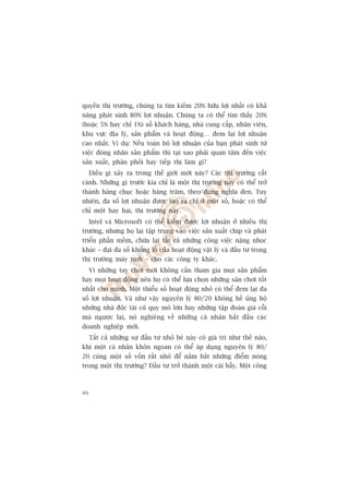 quyïìn thõ trûúâng, chuáng ta tòm kiïëm 20% hûäu lúåi nhêët coá khaã
nùng phaát sinh 80% lúåi nhuêån. Chuáng ta coá thïí tòm thêëy 20%
(hoùåc 5% hay chó 1%) söë khaách haâng, nhaâ cung cêëp, nhên viïn,
khu vûåc àõa lyá, saãn phêím vaâ hoaåt àöång… àem laåi lúåi nhuêån
cao nhêët. Vñ duå: Nïëu toaân böå lúåi nhuêån cuãa baån phaát sinh tûâ
viïåc àoáng nhaän saãn phêím thò taåi sao phaãi quan têm àïën viïåc
saãn xuêët, phên phöëi hay tiïëp thõ laâm gò?
     Àiïìu gò xaãy ra trong thïë giúái múái naây? Caác thõ trûúâng cêët
caánh. Nhûäng gò trûúác kia chó laâ möåt thõ trûúâng nay coá thïí trúã
thaânh haâng chuåc hoùåc haâng trùm, theo àuáng nghôa àen. Tuy
nhiïn, àa söë lúåi nhuêån àûúåc taåo ra chó úã möåt söë, hoùåc coá thïí
chó möåt hay hai, thõ trûúâng naây.
     Intel vaâ Microsoft coá thïí kiïëm àûúåc lúåi nhuêån úã nhiïìu thõ
trûúâng, nhûng hoå laåi têåp trung vaâo viïåc saãn xuêët chip vaâ phaát
triïín phêìn mïìm, chûâa laåi têët caã nhûäng cöng viïåc nùång nhoåc
khaác – àaåi àa söë khöíng löì cuãa hoaåt àöång vêåt lyá vaâ àêìu tû trong
thõ trûúâng maáy tñnh – cho caác cöng ty khaác.
     Vò nhûäng tay chúi múái khöng cêìn tham gia moåi saãn phêím
hay moåi hoaåt àöång nïn hoå coá thïí lûåa choån nhûäng sên chúi töët
nhêët cho mònh. Möåt thiïíu söë hoaåt àöång nhoã coá thïí àem laåi àa
söë lúåi nhuêån. Vaâ nhû vêåy nguyïn lyá 80/20 khöng hïì uãng höå
nhûäng nhaâ àöåc taâi cuä quy mö lúán hay nhûäng têåp àoaân giaâ cöîi
maâ ngûúåc laåi, noá nghiïng vïì nhûäng caá nhên bùæt àêìu caác
doanh nghiïåp múái.
     Têët caã nhûäng sûå àêìu tû nhoã beá naây coá giaá trõ nhû thïë naâo,
khi möåt caá nhên khön ngoan coá thïí aáp duång nguyïn lyá 80/
20 cuâng möåt söë vöën rêët nhoã àïí nùæm bùæt nhûäng àiïím noáng
trong möåt thõ trûúâng? Àêìu tû trúã thaânh möåt caái bêîy. Möåt cöng



46
 