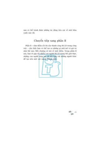 naâo coá thïí traánh àûúåc nhûäng taác àöång tiïu cûåc vïì möåt khña
caånh naâo àoá.



              Chuyïín tiïëp sang phêìn II
  Phêìn II – chñn àiïím cöët loäi cuãa thaânh cöng 80/20 trong cöng
viïåc – cho thêëy baån coá thïí taåo ra nhûäng gò múái meã vaâ giaá trõ
nhû thïë naâo. Möîi chûúng seä noái vïì möåt àiïím. Trong phêìn II
naây, baån seä gùåp rêët nhiïìu con ngûúâi 80/20 trong thïë giúái thûåc,
nhûäng con ngûúâi saáng taåo àaä kïët húåp vúái nhûäng ngûúâi khaác
àïí taåo nïn möåt sûác maånh thöëng nhêët.




                                                                     49
 