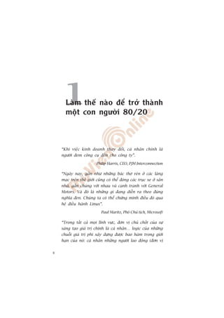 1Laâm thïë naâo àïí trúã thaânh
      möåt con ngûúâi 80/20



    “Khi viïåc kinh doanh thay àöíi, caá nhên chñnh laâ
    ngûúâi àem cöng cuå àïën cho cöng ty”.

                         Philip Harris, CEO, PJM Interconnection

    “Ngaây nay, gêìn nhû nhûäng baác thúå reân úã caác laâng
    maåc trïn thïë giúái cuäng coá thïí àoáng caác truåc xe úã sên
    nhaâ, gùæn chuáng vúái nhau vaâ caånh tranh vúái General
    Motors. Vaâ àoá laâ nhûäng gò àang diïîn ra theo àuáng
    nghôa àen. Chuáng ta coá thïí chûáng minh àiïìu àoá qua
    hïå àiïìu haânh Linux”.

                            Paul Maritz, Phoá Chuã tõch, Microsoft

    “Trong têët caã moåi lônh vûåc, àún võ chuã chöët cuãa sûå
    saáng taåo giaá trõ chñnh laâ caá nhên… logic cuãa nhûäng
    chuöîi giaá trõ phi xêy dûång àûúåc bao haâm trong giúái
    haån cuãa noá: caá nhên nhûäng ngûúâi lao àöång (àún võ


8
 