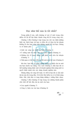 Àoåc nhû thïë naâo laâ töët nhêët?
  Trong phêìn II naây, möîi chûúng seä noái vïì möåt trong chñn
àiïím cöët loäi àïí àaåt àûúåc thaânh cöng 80/20 trong cöng viïåc.
  Chûúng 3 àïën Chûúng 6 têåp trung vaâo viïåc xaác àõnh nhûäng
lônh vûåc thñch húåp vúái baån vaâ àiïìu àoá seä àem laåi lúåi nhuêån
khöíng löì cho baån cuäng nhû nhûäng ngûúâi höî trúå baån. Chuáng
ta seä khaám phaá:

 Lônh vûåc saáng taåo nhêët cuãa baån (Chûúng 3)
 YÁ tûúãng múái töët nhêët cho viïåc kinh doanh (Chûúng 4)
 Nhûäng yïëu töë quan troång laâm phaát sinh siïu lúåi nhuêån
  (Chûúng 5)
 Thúâi gian coá thïí àem àïën sûå àöíi múái nhû thïë naâo (Chûúng 6)

  Khi àoåc, baån haäy cöë gùæng tûúãng tûúång ra nhiïìu dûå aán múái
maâ baån muöën taåo dûång. Vaâo cuöëi Chûúng 6, hùèn baån àaä coá
thïí mûúâng tûúång àûúåc möåt söë doanh nghiïåp tiïìm nùng múái vaâ
quyïët àõnh mònh nïn xêy dûång doanh nghiïåp naâo.
  Nhûng àûâng vöåi vaâng kïët luêån. Coá thïí laâ baån àaä coá sùén möåt
dûå aán naâo àoá trong àêìu. Tûâ tûâ àaä. Haäy kiïím tra vö söë khaã nùng
khaác. Haäy chúi àuâa vaâ tung hûáng nhûäng yá tûúãng khaác nhau.
  Chûúng 7 àïën Chûúng 10 têåp trung vaâo nhûäng thaânh phêìn
chuã chöët àïí bùæt àêìu dûå aán múái cuãa baån:

 Con ngûúâi (Chûúng 7)
 Cöng ty hiïån taåi cuãa baån (Chûúng 8)


                                                                      53
 