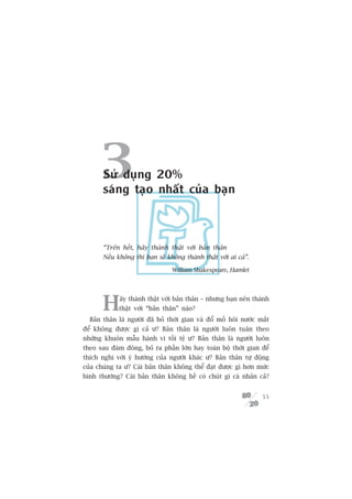 3 Sûã duång 20%
       saáng taåo nhêët cuãa baån



       “Trïn hïët, haäy thaânh thêåt vúái baãn thên
       Nïëu khöng thò baån seä khöng thaânh thêåt vúái ai caã”.

                                 William Shakespeare, Hamlet




       H     aäy thaânh thêåt vúái baãn thên – nhûng baån nïn thaânh
             thêåt vúái “baãn thên” naâo?
  Baãn thên laâ ngûúâi àaä boã thúâi gian vaâ àöí möì höi nûúác mùæt
àïí khöng àûúåc gò caã û? Baãn thên laâ ngûúâi luön tuên theo
nhûäng khuön mêîu haânh vi töìi tïå û? Baãn thên laâ ngûúâi luön
theo sau àaám àöng, boã ra phêìn lúán hay toaân böå thúâi gian àïí
thñch nghi vúái yá hûúáng cuãa ngûúâi khaác û? Baãn thên tûå àöång
cuãa chuáng ta û? Caái baãn thên khöng thïí àaåt àûúåc gò hún mûác
bònh thûúâng? Caái baãn thên khöng hïì coá chuát gò caá nhên caã?


                                                                  55
 