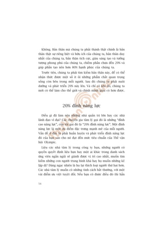 Khöng. Baãn thên maâ chuáng ta phaãi thaânh thêåt chñnh laâ baãn
thên thêåt sûå riïng biïåt vaâ hûäu ñch cuãa chuáng ta, baãn thên duy
nhêët cuãa chuáng ta, baãn thên tñch cûåc, giaâu saáng taåo vaâ tûúãng
tûúång phong phuá cuãa chuáng ta, chiïëm phêìn chûa àïën 20% vaâ
goáp phêìn taåo nïn hún 80% haånh phuác cuãa chuáng ta.
     Trûúác tiïn, chuáng ta phaãi tòm kiïëm baãn thên naây, àïí coá thïí
nhêån thûác àûúåc möåt söë ñt oãi nhûäng phêím chêët quan troång
söëng coân bïn trong möîi ngûúâi. Sau àoá chuáng ta phaãi nuöi
dûúäng vaâ phaát triïín 20% naây lïn. Vaâ chó coá khi àoá, chuáng ta
múái coá thïí laâm cho thïë giúái vaâ chñnh mònh giaâu coá hún àûúåc.




                     20% àónh nùng lûåc

     Àiïìu gò àaä laâm nïn nhûäng nhaâ quaãn trõ lúán hay caác nhaâ
laänh àaåo vô àaåi? Caác chuyïn gia têm lyá goåi àoá laâ nhûäng “àónh
cao nùng lûåc”, coân töi goåi àoá laâ “20% àónh nùng lûåc”. Möåt àónh
nùng lûåc laâ möåt ûu àiïím àùåc trûng maånh meä cuãa möîi ngûúâi.
Vêën àïì úã àêy laâ phaãi huêën luyïån vaâ phaát triïín àónh nùng lûåc
àoá cuãa baån sao cho noá àaåt àïën mûác tiïu chuêín cuãa Thïë vêån
höåi Olympic.
     Liïåu caác nhaâ têm lyá trong cöng ty baån, nhûäng ngûúâi coá
quyïìn quyïët àõnh liïåu baån hay möåt ai khaác trong danh saách
ûáng viïn ngùæn nguãi seä giaânh àûúåc võ trñ cao nhêët, muöën tòm
kiïëm nhûäng con ngûúâi trung bònh khaá hay hoå muöën nhûäng keã
lêåp dõ? Àaáng ngaåc nhiïn laâ hoå laåi thñch loaåi ngûúâi thûá hai hún.
Caác nhaâ têm lyá muöën coá nhûäng tñnh caách bêët thûúâng, vúái möåt
vaâi àiïím ûu viïåt tuyïåt àöëi. Nïëu baån coá àûúåc àiïìu àoá thò hùèn


56
 