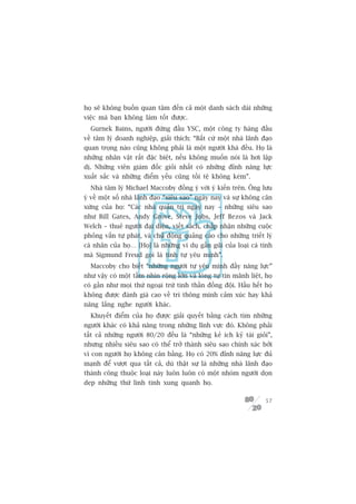 hoå seä khöng buöìn quan têm àïën caã möåt danh saách daâi nhûäng
viïåc maâ baån khöng laâm töët àûúåc.
  Gurnek Bains, ngûúâi àûáng àêìu YSC, möåt cöng ty haâng àêìu
vïì têm lyá doanh nghiïåp, giaãi thñch: “Bêët cûá möåt nhaâ laänh àaåo
quan troång naâo cuäng khöng phaãi laâ möåt ngûúâi khaá àïìu. Hoå laâ
nhûäng nhên vêåt rêët àùåc biïåt, nïëu khöng muöën noái laâ húi lêåp
dõ. Nhûäng viïn giaám àöëc gioãi nhêët coá nhûäng àónh nùng lûåc
xuêët sùæc vaâ nhûäng àiïím yïëu cuäng töìi tïå khöng keám”.
  Nhaâ têm lyá Michael Maccoby àöìng yá vúái yá kiïën trïn. Öng lûu
yá vïì möåt söë nhaâ laänh àaåo “siïu sao” ngaây nay vaâ sûå khöng cên
xûáng cuãa hoå: “Caác nhaâ quaãn trõ ngaây nay – nhûäng siïu sao
nhû Bill Gates, Andy Grove, Steve Jobs, Jeff Bezos vaâ Jack
Welch – thuï ngûúâi àaåi diïån, viïët saách, chêëp nhêån nhûäng cuöåc
phoãng vêën tûå phaát, vaâ chuã àöång quaãng caáo cho nhûäng triïët lyá
caá nhên cuãa hoå… [Hoå] laâ nhûäng vñ duå gêìn guäi cuãa loaåi caá tñnh
maâ Sigmund Freud goåi laâ tñnh tûå yïu mònh”.
  Maccoby cho biïët “nhûäng ngûúâi tûå yïu mònh àêìy nùng lûåc”
nhû vêåy coá möåt têìm nhòn röång lúán vaâ loâng tûå tin maänh liïåt, hoå
coá gêìn nhû moåi thûá ngoaåi trûâ tinh thêìn àöìng àöåi. Hêìu hïët hoå
khöng àûúåc àaánh giaá cao vïì trñ thöng minh caãm xuác hay khaã
nùng lùæng nghe ngûúâi khaác.
  Khuyïët àiïím cuãa hoå àûúåc giaãi quyïët bùçng caách tòm nhûäng
ngûúâi khaác coá khaã nùng trong nhûäng lônh vûåc àoá. Khöng phaãi
têët caã nhûäng ngûúâi 80/20 àïìu laâ “nhûäng keã ñch kyã taâi gioãi”,
nhûng nhiïìu siïu sao coá thïí trúã thaânh siïu sao chñnh xaác búãi
vò con ngûúâi hoå khöng cên bùçng. Hoå coá 20% àónh nùng lûåc àuã
maånh àïí vûúåt qua têët caã, duâ thêåt sûå laâ nhûäng nhaâ laänh àaåo
thaânh cöng thuöåc loaåi naây luön luön coá möåt nhoám ngûúâi doån
deåp nhûäng thûá linh tinh xung quanh hoå.

                                                                      57
 