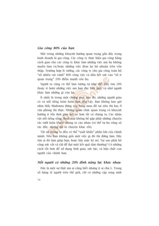 Gia cöng 80% cuãa baån
  Möåt trong nhûäng khuynh hûúáng quan troång gêìn àêy trong
kinh doanh laâ gia cöng. Caác cöng ty thûåc hiïån gia cöng bùçng
caách giao cho caác cöng ty khaác laâm nhûäng viïåc maâ hoå khöng
muöën laâm vaâ/hoùåc nhûäng viïåc àem laåi lúåi nhuêån trïn vöën
thêëp. Trûúâng húåp lyá tûúãng, caác cöng ty cho gia cöng toaân böå
“söë nhiïìu vùåt vaänh” 80% cöng viïåc vaâ döìn hïët sûác vaâo “söë ñt
quan troång” 20% àiïím maånh cuãa hoå.
  Ngûúâi ta cuäng coá thïí laâm tûúng tûå nhû thïë. Haäy tòm 20%
(hoùåc ñt hún) nhûäng viïåc maâ baån àùåc biïåt gioãi, vaâ nhúâ ngûúâi
khaác laâm nhûäng gò coân laåi.
   Ñt nhêët laâ trong möåt chûâng mûåc naâo àoá, nhûäng ngûúâi giaâu
coá vaâ nöíi tiïëng luön luön laâm nhû vêåy. Baån khöng bao giúâ
nhòn thêëy Madonna àûáng xïëp haâng mua àöì taåi siïu thõ hay úã
vùn phoâng thõ thûåc. Nhûäng quan chûác quan troång coá khuynh
hûúáng ñt töën thúâi gian keåt xe hún têët caã chuáng ta. Caác nhên
vêåt nöíi tiïëng söëng thoaãi maái khöng hïì gùåp phaãi nhûäng chuyïån
raác rûúãi luön khiïën chuáng ta caâu nhaâu (coá thïí tûå hoå cuäng xaã
raác àêëy, nhûng àoá laâ chuyïån khaác röìi).
     Têët caã chuáng ta àïìu coá thïí “xuêët khêíu” phêìn lúán cuãa chñnh
mònh. Nïëu baån khöng gioãi möåt viïåc gò àoá thò àûâng laâm. Haäy
tòm ai àoá laâm giuáp baån, hoùåc haäy mùåc kïå noá. Taåi sao phaãi boã
cöng sûác vêët vaã chó àïí àaåt möåt kïët quaã têìm thûúâng? Coá nhûäng
caách töët hún àïí sûã duång thúâi gian, sûác lûåc, vaâ baãn chêët con
ngûúâi cuãa chñnh baån.


Möîi ngûúâi coá nhûäng 20% àónh nùng lûåc khaác nhau
     Àêy laâ möåt sûå thêåt maâ ai cuäng biïët nhûng ñt ai chuá yá. Trong
söë haâng tyã ngûúâi trïn thïë giúái, chó coá nhûäng cùåp song sinh

58
 
