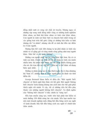 àöìng nhêët múái coá cuâng vêåt chêët di truyïìn. Nhûng ngay caã
nhûäng cùåp song sinh àöìng nhêët cuäng coá nhûäng kinh nghiïåm
khaác nhau, sûå lônh höåi khaác nhau vaâ tònh caãm khaác nhau.
Con ngûúâi laâ sinh vêåt khaác biïåt vaâ chuyïn biïåt nhêët trong söë
caác giöëng loaâi trïn thïë giúái. Cuäng coá nhûäng loaâi kiïën vaâ linh
dûúng rêët “caá nhên”, nhûng vêën àïì caá tñnh àaåt àïën cûåc àiïím
laâ úã loaâi ngûúâi.
  Nhûng hêìu hïët cuöåc àúâi chuáng ta laåi phuã nhêån caá tñnh cuãa
mònh vaâ cöë gùæng giaã vúâ rùçng mònh cuäng giöëng nhû moåi ngûúâi
khaác. Nhû thïë coá kyâ quùåc khöng?
  Nhûäng con ngûúâi saáng taåo laåi caâng khaác biïåt hún. Hoå coá caá
tñnh cao hún. Chñnh xaác hún laâ: Hoå sûã duång caá tñnh cuãa mònh
nhiïìu hún. Hoå nhêån thûác àûúåc noá. Hoå daânh nhiïìu khöng gian
cho noá. Hoå trau döìi noá. Hoå biïët úã àêu noá coá thïí àûúåc sûã duång
hiïåu quaã nhêët.
  Nhûäng caá nhên saáng taåo ñt chõu thñch nghi. Hoå ñt chõu nhûúång
böå “thûåc tïë”, nhûäng thûåc tïë àûúåc ngûúâi khaác êën àõnh vaâo thúâi
àiïím àoá.
  George Bernard Shaw hiïíu roä àiïìu àoá: “Möåt ngûúâi ‘biïët
chuyïån’ seä thñch nghi baãn thên vúái thïë giúái. Möåt ngûúâi ‘khöng
biïët chuyïån’ luön khùng khùng tòm caách laâm cho thïë giúái phaãi
thñch nghi vúái mònh. Vò vêåy, têët caã nhûäng tiïën böå àïìu phuå
thuöåc vaâo nhûäng ngûúâi khöng biïët chuyïån”. Vaâ àõnh nghôa
cuãa “khöng biïët chuyïån” úã àêy chñnh laâ “saáng taåo”.
  Nïëu baån muöën saáng taåo, trûúác tiïn baån phaãi tòm kiïëm vaâ
nuöi dûúäng 20% àónh nùng lûåc cuãa mònh. Nïëu baån muöën taåo
nïn möåt doanh nghiïåp múái, àûâng bùæt àêìu bùçng caách suy nghô
vïì kinh doanh. Haäy bùæt àêìu bùçng caách suy nghô vïì chñnh baãn
thên mònh.

                                                                      59
 