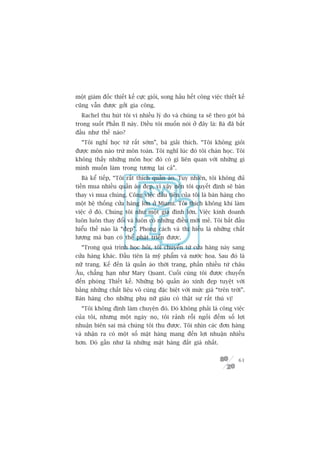 möåt giaám àöëc thiïët kïë cûåc gioãi, song hêìu hïët cöng viïåc thiïët kïë
cuäng vêîn àûúåc gúãi gia cöng.
  Rachel thu huát töi vò nhiïìu lyá do vaâ chuáng ta seä theo goát baâ
trong suöët Phêìn II naây. Àiïìu töi muöën noái úã àêy laâ: Baâ àaä bùæt
àêìu nhû thïë naâo?
  “Töi nghó hoåc tûâ rêët súám”, baâ giaãi thñch. “Töi khöng gioãi
àûúåc mön naâo trûâ mön toaán. Töi nghô luác àoá töi chaán hoåc. Töi
khöng thêëy nhûäng mön hoåc àoá coá gò liïn quan vúái nhûäng gò
mònh muöën laâm trong tûúng lai caã”.
   Baâ kïí tiïëp, “Töi rêët thñch quêìn aáo. Tuy nhiïn, töi khöng àuã
tiïìn mua nhiïìu quêìn aáo àeåp, vò vêåy nïn töi quyïët àõnh seä baán
thay vò mua chuáng. Cöng viïåc àêìu tiïn cuãa töi laâ baán haâng cho
möåt hïå thöëng cûãa haâng lúán úã Miami. Töi thñch khöng khñ laâm
viïåc úã àoá. Chuáng töi nhû möåt gia àònh lúán. Viïåc kinh doanh
luön luön thay àöíi vaâ luön coá nhûäng àiïìu múái meã. Töi bùæt àêìu
hiïíu thïë naâo laâ “àeåp”. Phong caách vaâ thõ hiïëu laâ nhûäng chêët
lûúång maâ baån coá thïí phaát triïín àûúåc.
  “Trong quaá trònh hoåc hoãi, töi chuyïín tûâ cûãa haâng naây sang
cûãa haâng khaác. Àêìu tiïn laâ myä phêím vaâ nûúác hoa. Sau àoá laâ
nûä trang. Kïë àïën laâ quêìn aáo thúâi trang, phêìn nhiïìu tûâ chêu
Êu, chùèng haån nhû Mary Quant. Cuöëi cuâng töi àûúåc chuyïín
àïën phoâng Thiïët kïë. Nhûäng böå quêìn aáo xinh àeåp tuyïåt vúâi
bùçng nhûäng chêët liïåu vö cuâng àùåc biïåt vúái mûác giaá “trïn trúâi”.
Baán haâng cho nhûäng phuå nûä giaâu coá thêåt sûå rêët thuá võ!
  “Töi khöng àõnh laâm chuyïån àoá. Àoá khöng phaãi laâ cöng viïåc
cuãa töi, nhûng möåt ngaây noå, töi raãnh röîi ngöìi àïëm söë lúåi
nhuêån biïn sai maâ chuáng töi thu àûúåc. Töi nhòn caác àún haâng
vaâ nhêån ra coá möåt söë mùåt haâng mang àïën lúåi nhuêån nhiïìu
hún. Àoá gêìn nhû laâ nhûäng mùåt haâng àùæt giaá nhêët.


                                                                        61
 