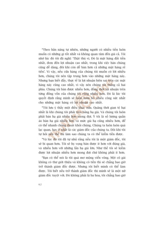 “Theo baãn nùng tûå nhiïn, nhûäng ngûúâi coá nhiïìu tiïìn luön
muöën coá nhûäng gò töët nhêët vaâ khöng quan têm àïën giaá caã. Töi
nhúá luác àoá töi àaä nghô: ‘Thêåt thuá võ. Àoá laâ mùåt haâng àùæt tiïìn
nhêët, àem àïën lúåi nhuêån cao nhêët, trong khi viïåc baán chuáng
cuäng dïî daâng, àöi khi coân dïî baán hún caã nhûäng mùåt haâng reã
tiïìn’. Vò vêåy, nïëu cûãa haâng cuãa chuáng töi muöën coá lúâi nhiïìu
hún, chuáng töi nïn têåp trung hún vaâo nhûäng mùåt haâng naây.
Nhûng baån biïët àêëy, thûåc tïë laâ lúåi nhuêån biïn sai trïn caác mùåt
haâng naây cuäng cao nhêët, vò vêåy nïn chuáng töi thùæng caã hai
phña. Chuáng töi baán àûúåc nhiïìu hún, àöìng thúâi lúåi nhuêån trïn
tûâng àöìng vöën cuãa chuáng töi cuäng nhiïìu hún. Àoá laâ luác töi
quyïët àõnh rùçng mònh seä luön luön boã nhiïìu cöng sûác nhêët
cho nhûäng mùåt haâng coá lúåi nhuêån cao nhêët.
     “Töi lûu yá thêëy möåt àiïìu khaác nûäa. Quaäng thúâi gian tïå haåi
nhêët laâ khi chuáng töi phaãi treo baãng haå giaá. Vaâ chuáng töi luön
phaãi baán haå giaá nhiïìu hún mong àúåi. YÁ töi laâ söë lûúång quêìn
aáo baán haå giaá nhiïìu hún vaâ mûác giaá haå cuäng nhiïìu hún, àïí
coá thïí nhanh choáng thoaát khoãi chuáng. Chuáng ta luön luön quaá
laåc quan, hay ñt nhêët laâ caác giaám àöëc cuãa chuáng ta. Àöi khi töi
tûå hoãi nïëu thïë thò laâm sao chuáng ta coá thïí kiïím tiïìn àûúåc.
     “Vaâ luác àoá töi àaä tûå nhuã rùçng nïëu töi laâ möåt giaám àöëc, töi
seä bi quan hún. Töi seä hy voång baán àûúåc ñt hún vúái àuáng giaá,
vaâ nhiïìu hún vúái nhûäng lêìn haå giaá lúán. Nhû thïë töi seä kiïëm
àûúåc lúåi nhuêån nhiïìu hún mong àúåi chûá khöng phaãi ñt hún.
     “Baån coá thïí noái laâ töi quaá mú möång viïín vöng. Möåt cö gaái
khöng coá thû giúái thiïåu vaâ khöng coá tiïìn thò seä chùèng bao giúâ
trúã thaânh giaám àöëc àûúåc. Nhûng töi biïët mònh coá thïí laâm
àûúåc. Töi biïët nïëu trúã thaânh giaám àöëc thò mònh seä laâ möåt nûä
giaám àöëc tuyïåt vúâi. Àoá khöng phaãi laâ ba hoa, töi chùèng bao giúâ


62
 