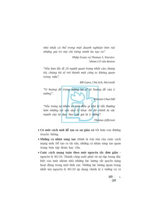 nhoã nhêët coá thïí trong möåt doanh nghiïåp) boân ruát
    nhûäng giaá trõ maâ chó riïng mònh hoå taåo ra”.

                            Philip Evans vaâ Thomas S. Wurster,
                                          Nhoám Cöë vêën Boston

    “Nïëu baån lêëy ài 20 ngûúâi quan troång nhêët cuãa chuáng
    töi, chuáng töi seä trúã thaânh möåt cöng ty khöng quan
    troång nûäa”.

                                  Bill Gates, Chuã tõch, Microsoft

    “Võ hoaâng àïë trong tûúng lai seä laâ hoaâng àïë cuãa yá
    tûúãng”.

                                              Winston Churchill

    “Nïëu trong tûå nhiïn coá möåt àiïìu gò khoá bõ töín thûúng
    hún nhûäng taâi saãn duy lyá khaác thò àoá chñnh laâ sûác
    maånh cuãa tû duy, hay coân goåi laâ yá tûúãng”.

                                              Thomas Jefferson


 Coá möåt caách múái àïí taåo ra sûå giaâu coá töët hún con àûúâng
  truyïìn thöëng.
 Nhûäng caá nhên saáng taåo chñnh laâ traái tim cuãa cuöåc caách
  maång múái. Àïí taåo ra taâi saãn, nhûäng caá nhên saáng taåo quan
  troång hún têåp àoaân hay vöën.
 Cuöåc caách maång tuên theo möåt nguyïn tùæc àún giaãn –
  nguyïn lyá 80/20. Thaânh cöng xuêët phaát tûâ sûå têåp trung àùåc
  biïåt vaâo möåt nhoám nhoã nhûäng lûåc lûúång rêët quyïìn nùng
  hoaåt àöång trong möåt lônh vûåc. Nhûäng lûåc lûúång quan troång
  nhêët maâ nguyïn lyá 80/20 aáp duång chñnh laâ yá tûúãng vaâ caá

                                                                     9
 