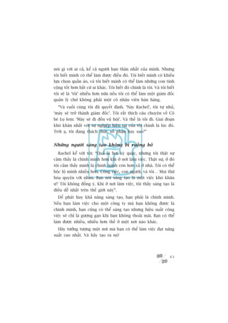 noái gò vúái ai caã, kïí caã ngûúâi baån thên nhêët cuãa mònh. Nhûng
töi biïët mònh coá thïí laâm àûúåc àiïìu àoá. Töi biïët mònh coá khiïëu
lûåa choån quêìn aáo, vaâ töi biïët mònh coá thïí laâm nhûäng con tñnh
cöång töët hún bêët cûá ai khaác. Töi biïët àoá chñnh laâ töi. Vaâ töi biïët
töi seä laâ ‘töi’ nhiïìu hún nûäa nïëu töi coá thïí laâm möåt giaám àöëc
quaãn lyá chûá khöng phaãi möåt cö nhên viïn baán haâng.
  “Vaâ cuöëi cuâng töi àaä quyïët àõnh. ‘Naây Rachel’, töi tûå nhuã,
‘maây seä trúã thaânh giaám àöëc’. Töi rêët thñch cêu chuyïån vïì Cö
beá Loå lem: ‘Maây seä ài àïën vuä höåi’. Vaâ thïë laâ töi ài. Giai àoaån
khoá khùn nhêët vúái sûå nghiïåp hiïån taåi cuãa töi chñnh laâ luác àoá.
Trúâi aå, töi àang thaách thûác söë phêån hay sao?”


Nhûäng ngûúâi saáng taåo khöng bõ ruöìng boã
  Rachel kïí vúái töi: “Quaã laâ húi kyâ quùåc, nhûng töi thêåt sûå
caãm thêëy laâ chñnh mònh hún khi úã núi laâm viïåc. Thêåt sûå, úã àoá
töi caãm thêëy mònh laâ chñnh mònh coân hún caã úã nhaâ. Töi coá thïí
böåc löå mònh nhiïìu hún. Cöng viïåc, con ngûúâi, vaâ töi… Moåi thûá
hoâa quyïån vúái nhau. Baån noái saáng taåo laâ möåt viïåc khoá khùn
û? Töi khöng àöìng yá. Khi úã núi laâm viïåc, töi thêëy saáng taåo laâ
àiïìu dïî nhêët trïn thïë giúái naây”.
  Àïí phaát huy khaã nùng saáng taåo, baån phaãi laâ chñnh mònh.
Nïëu baån laâm viïåc cho möåt cöng ty maâ baån khöng àûúåc laâ
chñnh mònh, baån cuäng coá thïí saáng taåo nhûng hiïåu suêët cöng
viïåc seä chó laâ gûúång gaåo khi baån khöng thoaãi maái. Baån coá thïí
laâm àûúåc nhiïìu, nhiïìu hún thïë úã möåt núi naâo khaác.
  Haäy tûúãng tûúång möåt núi maâ baån coá thïí laâm viïåc àaåt nùng
suêët cao nhêët. Vaâ haäy taåo ra noá!




                                                                         63
 