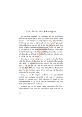 Cêu chuyïån cuãa Bjorn-Ingvar

     Möåt trong caác baån thên cuãa töi coá möåt anh baån ngûúâi Thuåy
Àiïín tïn laâ Bjorn-Ingvar. Vaâo àêìu nhûäng nùm 1980, ngûúâi
naây vui veã laâm möåt giaáo sû trúå giaãng mön tiïëng Anh úã Àaåi hoåc
Göteborg. Anh cuäng laâ möåt thaânh viïn têån tuåy cuãa giaáo àoaân
nhaâ thúâ Lutheran gêìn núi anh úã. Nhaâ thúâ thûúâng in saách kinh
thaánh àïí kiïëm thïm thu nhêåp nhûng chó coá thïí thu àûúåc rêët
ñt tiïìn tûâ dõch vuå naây. Vò Bjorn-Ingvar laâ möåt giaáo sû nïn nhaâ
thúâ nhúâ anh tröng coi dõch vuå naây khöng cöng nhûäng khi raãnh
röîi. Bjorn-Ingvar àöìng yá vaâ kïët húåp luön viïåc àoá vúái cöng viïåc
úã trûúâng àaåi hoåc cuãa mònh.
     Bjorn-Ingvar nhanh choáng nhêån ra ngaânh in êën phuå thuöåc
chuã yïëu vaâo möåt söë àêìu saách àùåc biïåt ùn khaách. Nhûng cuöën
saách kinh cuãa anh seä khöng bao giúâ àaáp ûáng àûúåc yïu cêìu
naây. Vò vêåy nïn anh tòm kiïëm möåt hoùåc hai àêìu saách maâ anh
coá thïí choån àûúåc, duâ chuáng luön mang khuynh hûúáng tön
giaáo. Vaâ hoáa ra Bjorn-Ingvar rêët coá taâi trong viïåc lûåa choån
nhûäng cuöën saách tiïìm nùng.
     Khöng lêu sau àoá, cöng viïåc xuêët baãn beá nhoã cuãa nhaâ thúâ
àoâi hoãi nhiïìu thúâi gian hún. Vò àêy laâ möåt cöng viïåc töët vaâ thuá
võ nïn Bjorn-Ingvar quyïët àõnh boã cöng viïåc giaãng daåy vaâ
chêëp nhêån möåt söë thuâ lao beá nhoã cuãa nhaâ thúâ àïí daânh toaân
thúâi gian quaãn lyá viïåc xuêët baãn.
     Nhaâ xuêët baãn cuãa anh nhanh choáng trúã nïn nöíi tiïëng úã caác
cûãa haâng baán saách: Saách cuãa Bjorn-Ingvar luön luön baán rêët

64
 