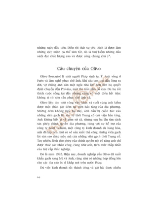 nhûäng ngaây àêìu tiïn. Àiïìu töi thêåt sûå yïu thñch laâ àûúåc laâm
nhûäng viïåc mònh coá thïí laâm töët, àoá laâ tòm kiïëm nhûäng àêìu
saách àaåt chêët lûúång cao vaâ àûúåc cöng chuáng chuá yá”.



                  Cêu chuyïån cuãa Olivo
     Olivo Boscariol laâ möåt ngûúâi Phaáp sinh taåi YÁ. Anh söëng úã
Paris vaâ laâm nghïì phuåc chïë aãnh. Khi cêåu con trai àêìu loâng ra
àúâi, vúå chöìng anh cêìn möåt ngöi nhaâ lúán hún nïn hoå quyïët
àõnh chuyïín àïën Provins, möåt thõ trêën nhoã cöí xûa. Duâ hoå rêët
thñch cuöåc söëng taåi àêy nhûng cuäng coá möåt àiïìu bêët tiïån:
khöng ai coá nhu cêìu phuåc chïë aãnh caã.
     Olivo liïìn tòm möåt cöng viïåc khaác vaâ cuöëi cuâng anh kiïëm
àûúåc möåt chên gaác àïm taåi viïån baão taâng cuãa àõa phûúng.
Nhûäng àïm khöng nguã taåi àêy, anh dêìn bõ cuöën huát vaâo
nhûäng viïn gaåch laát saân tûâ thúâi Trung cöí cuãa viïån baão taâng.
Anh khöng biïët gò vïì göëm sûá caã, nhûng sau ba lêìn tòm caách
xin pheáp chñnh quyïìn àõa phûúng, cuâng vúái sûå höî trúå cuãa
cöng ty Saint Gobain, möåt cöng ty kinh doanh àa haâng hoáa,
anh àaä lêåp nïn möåt cú súã saãn xuêët thuã cöng nhûäng viïn gaåch
laát saân sao cheáp mêîu maä cuãa nhûäng viïn gaåch thúâi Trung cöí.
Tuy nhiïn, lïånh cho pheáp cuãa chñnh quyïìn noái roä rùçng anh chó
àûúåc thuï caác nhên cöng, cuäng nhû anh, trïn mûác thêëp nhêët
cuãa trúå cêëp thêët nghiïåp.
     Àoá laâ nùm 1992. Hiïån nay, doanh nghiïåp cuãa Olivo àaä xuêët
khêíu gaåch sang Myä vaâ Anh, cuäng nhû coá nhûäng húåp àöìng lúán
cho caác toâa cao öëc úã khùæp núi trïn nûúác Phaáp.
     Duâ viïåc kinh doanh rêët thaânh cöng vaâ gùåt haái àûúåc nhiïìu


66
 