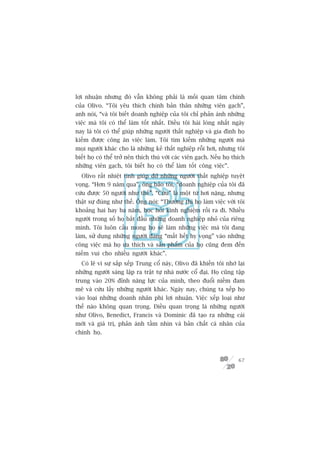 lúåi nhuêån nhûng àoá vêîn khöng phaãi laâ möëi quan têm chñnh
cuãa Olivo. “Töi yïu thñch chñnh baãn thên nhûäng viïn gaåch”,
anh noái, “vaâ töi biïët doanh nghiïåp cuãa töi chó phaãn aánh nhûäng
viïåc maâ töi coá thïí laâm töët nhêët. Àiïìu töi haâi loâng nhêët ngaây
nay laâ töi coá thïí giuáp nhûäng ngûúâi thêët nghiïåp vaâ gia àònh hoå
kiïëm àûúåc cöng ùn viïåc laâm. Töi tòm kiïëm nhûäng ngûúâi maâ
moåi ngûúâi khaác cho laâ nhûäng keã thêët nghiïåp röîi húi, nhûng töi
biïët hoå coá thïí trúã nïn thñch thuá vúái caác viïn gaåch. Nïëu hoå thñch
nhûäng viïn gaåch, töi biïët hoå coá thïí laâm töët cöng viïåc”.
  Olivo rêët nhiïåt tònh giuáp àúä nhûäng ngûúâi thêët nghiïåp tuyïåt
voång. “Hún 9 nùm qua”, öng baão töi, “doanh nghiïåp cuãa töi àaä
cûáu àûúåc 50 ngûúâi nhû thïë”. “Cûáu” laâ möåt tûâ húi nùång, nhûng
thêåt sûå àuáng nhû thïë. Öng noái: “Thûúâng thò hoå laâm viïåc vúái töi
khoaãng hai hay ba nùm, hoåc hoãi kinh nghiïåm röìi ra ài. Nhiïìu
ngûúâi trong söë hoå bùæt àêìu nhûäng doanh nghiïåp nhoã cuãa riïng
mònh. Töi luön cêìu mong hoå seä laâm nhûäng viïåc maâ töi àang
laâm, sûã duång nhûäng ngûúâi àang “mêët hïët hy voång” vaâo nhûäng
cöng viïåc maâ hoå ûa thñch vaâ saãn phêím cuãa hoå cuäng àem àïën
niïìm vui cho nhiïìu ngûúâi khaác”.
  Coá leä vò sûå sùæp xïëp Trung cöí naây, Olivo àaä khiïën töi nhúá laåi
nhûäng ngûúâi saáng lêåp ra trêåt tûå nhaâ nûúác cöí àaåi. Hoå cuäng têåp
trung vaâo 20% àónh nùng lûåc cuãa mònh, theo àuöíi niïìm àam
mï vaâ cûáu lêëy nhûäng ngûúâi khaác. Ngaây nay, chuáng ta xïëp hoå
vaâo loaåi nhûäng doanh nhên phi lúåi nhuêån. Viïåc xïëp loaåi nhû
thïë naâo khöng quan troång. Àiïìu quan troång laâ nhûäng ngûúâi
nhû Olivo, Benedict, Francis vaâ Dominic àaä taåo ra nhûäng caái
múái vaâ giaá trõ, phaãn aánh têìm nhòn vaâ baãn chêët caá nhên cuãa
chñnh hoå.



                                                                        67
 