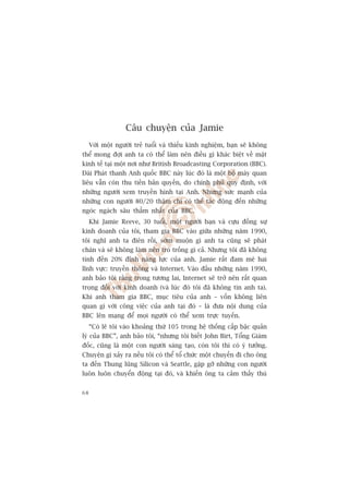 Cêu chuyïån cuãa Jamie
     Vúái möåt ngûúâi treã tuöíi vaâ thiïëu kinh nghiïåm, baån seä khöng
thïí mong àúåi anh ta coá thïí laâm nïn àiïìu gò khaác biïåt vïì mùåt
kinh tïë taåi möåt núi nhû British Broadcasting Corporation (BBC).
Àaâi Phaát thanh Anh quöëc BBC naây luác àoá laâ möåt böå maáy quan
liïu vêîn coân thu tiïìn baãn quyïìn, do chñnh phuã quy àõnh, vúái
nhûäng ngûúâi xem truyïìn hònh taåi Anh. Nhûng sûác maånh cuãa
nhûäng con ngûúâi 80/20 thêåm chñ coá thïí taác àöång àïën nhûäng
ngoác ngaách sêu thùèm nhêët cuãa BBC.
     Khi Jamie Reeve, 30 tuöíi, möåt ngûúâi baån vaâ cûåu àöìng sûå
kinh doanh cuãa töi, tham gia BBC vaâo giûäa nhûäng nùm 1990,
töi nghô anh ta àiïn röìi, súám muöån gò anh ta cuäng seä phaát
chaán vaâ seä khöng laâm nïn troâ tröëng gò caã. Nhûng töi àaä khöng
tñnh àïën 20% àónh nùng lûåc cuãa anh. Jamie rêët àam mï hai
lônh vûåc: truyïìn thöng vaâ Internet. Vaâo àêìu nhûäng nùm 1990,
anh baão töi rùçng trong tûúng lai, Internet seä trúã nïn rêët quan
troång àöëi vúái kinh doanh (vaâ luác àoá töi àaä khöng tin anh ta).
Khi anh tham gia BBC, muåc tiïu cuãa anh – vöën khöng liïn
quan gò vúái cöng viïåc cuãa anh taåi àoá – laâ àûa nöåi dung cuãa
BBC lïn maång àïí moåi ngûúâi coá thïí xem trûåc tuyïën.
     “Coá leä töi vaâo khoaãng thûá 105 trong hïå thöëng cêëp bêåc quaãn
lyá cuãa BBC”, anh baão töi, “nhûng töi biïët John Birt, Töíng Giaám
àöëc, cuäng laâ möåt con ngûúâi saáng taåo, coân töi thò coá yá tûúãng.
Chuyïån gò xaãy ra nïëu töi coá thïí töí chûác möåt chuyïën ài cho öng
ta àïën Thung luäng Silicon vaâ Seattle, gùåp gúä nhûäng con ngûúâi
luön luön chuyïín àöång taåi àoá, vaâ khiïën öng ta caãm thêëy thuá


68
 