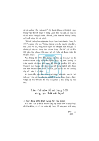 võ vúái nhûäng viïîn caãnh múái?”. Vaâ Jamie khöng chó thaânh cöng
trong viïåc thuyïët phuåc võ Töíng Giaám àöëc cuãa anh vïì chuyïën
ài maâ trûúác sûå ngaåc nhiïn cuãa anh, John Birt coân khùng khùng
múâi anh cuâng ài vúái mònh.
  “Töi seä khöng bao giúâ quïn àûúåc chuyïën ài àoá vaâo thaáng 7-
1997”, Jamie tiïëp tuåc. “Tûúãng tûúång xem, ba ngûúâi, John Birt,
Bill Gates vaâ töi, cuâng nhau ngöìi noái chuyïån hún hai giúâ vïì
nhûäng gò Internet àang laâm vaâ nöåi dung cuãa BBC giaá trõ àïën
thïë naâo. Khi chuáng töi quay trúã vïì, John àaä hoaân toaân bõ
thuyïët phuåc”.
  Vaâo thaáng 11-1997, BBC Online ra àúâi. Vaâ hiïån nay àoá laâ
website thaânh cöng nhêët bïn ngoaâi nûúác Myä, vúái khoaãng 10
triïåu ngûúâi sûã duång trïn toaân thïë giúái vaâ khoaãng 300 triïåu
trang in möîi thaáng. Caác nhaâ quan saát trong ngaânh ûúác àoaán
nïëu BBC Online àûúåc àem rao baán, giaá trõ cuãa noá seä khoaãng
xêëp xó 1 àïën 2 tyã àöla.
  Caã Jamie lêîn John Birt àïìu àaä rúâi BBC. John Birt nay laâ chuã
tõch quyä vöën dûå aán chuyïn ngaânh truyïìn thöng Lynx, àûúåc
Virgin vaâ Bear Stearns höî trúå, coân Jamie laâ möåt àöìng sûå cuãa
öng.



          Laâm thïë naâo àïí sûã duång 20%
             saáng taåo nhêët cuãa baån?

1. Xaác àõnh 20% àónh nùng lûåc cuãa mònh
  Caác nhaâ têm lyá nhêën maånh rùçng tûå nhêån thûác laâ möåt viïåc
rêët khoá khùn, vaâ coá rêët nhiïìu kyä thuêåt àïí nêng cao khaã nùng


                                                                  69
 