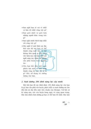 Baån nghô baån seä vui veã nhêët
  vaâ laâm töët nhêët cöng viïåc gò?
 Baå n gioã i nhêë t vaâ gioã i hún
  nhûäng ngûúâi khaác trong viïåc
  gò?
 Baån nghô mònh thñch húåp nhêët
  vúái cöng viïåc gò?
 Haäy nghô vïì möåt lônh vûåc àùåc
  biïåt naâo àoá maâ baån coá thïí
  thaânh cöng xuêët sùæc, coá thïí
  khöng liïn quan gò àïën cöng
  viïåc hiïån nay cuãa baån. Haäy suy
  nghô saáng taåo, thêåm chñ khöng
  cêìn phaãi hoaân toaân nghiïm
  tuác.
 Nïë u baå n bùæ t àêì u möå t cuöå c
  phiïu lûu múái coá khaã nùng
  thaânh cöng töåt bûåc, àoá seä laâ
  gò? Haä y sûã duå n g trñ tûúã n g
  tûúång cuãa baån.


2. Nuöi dûúäng 20% àónh nùng lûåc cuãa mònh
  Möåt khi baån àaä xaác àõnh àûúåc 20% àónh nùng lûåc cuãa baån
laâ gò, baån cêìn phaãi reân luyïån, phaát triïín vaâ nuöi dûúäng noá cho
àïën khi noá àaåt àïën mûác tiïu chuêín cuãa Olympic. Vúái bêët cûá
kyä nùng naâo, viïåc reân luyïån haâng ngaây vö cuâng quan troång.
Haäy laâm nhiïìu hún nhûäng gò baån coá thïí laâm töët nhêët. Haäy laâm



                                                                      71
 