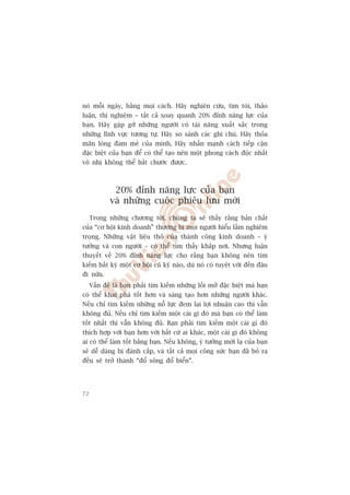 noá möîi ngaây, bùçng moåi caách. Haäy nghiïn cûáu, tòm toâi, thaão
luêån, thñ nghiïåm – têët caã xoay quanh 20% àónh nùng lûåc cuãa
baån. Haäy gùåp gúä nhûäng ngûúâi coá taâi nùng xuêët sùæc trong
nhûäng lônh vûåc tûúng tûå. Haäy so saánh caác ghi chuá. Haäy thoãa
maän loâng àam mï cuãa mònh. Haäy nhêën maånh caách tiïëp cêån
àùåc biïåt cuãa baån àïí coá thïí taåo nïn möåt phong caách àöåc nhêët
vö nhõ khöng thïí bùæt chûúác àûúåc.



              20% àónh nùng lûåc cuãa baån
             vaâ nhûäng cuöåc phiïu lûu múái
     Trong nhûäng chûúng túái, chuáng ta seä thêëy rùçng baãn chêët
cuãa “cú höåi kinh doanh” thûúâng bõ moåi ngûúâi hiïíu lêìm nghiïm
troång. Nhûäng vêåt liïåu thö cuãa thaânh cöng kinh doanh – yá
tûúãng vaâ con ngûúâi – coá thïí tòm thêëy khùæp núi. Nhûng luêån
thuyïët vïì 20% àónh nùng lûåc cho rùçng baån khöng nïn tòm
kiïëm bêët kyâ möåt cú höåi cuä kyä naâo, duâ noá coá tuyïåt vúâi àïën àêu
ài nûäa.
     Vêën àïì laâ baån phaãi tòm kiïëm nhûäng löëi múã àùåc biïåt maâ baån
coá thïí khai phaá töët hún vaâ saáng taåo hún nhûäng ngûúâi khaác.
Nïëu chó tòm kiïëm nhûäng nöî lûåc àem laåi lúåi nhuêån cao thò vêîn
khöng àuã. Nïëu chó tòm kiïëm möåt caái gò àoá maâ baån coá thïí laâm
töët nhêët thò vêîn khöng àuã. Baån phaãi tòm kiïëm möåt caái gò àoá
thñch húåp vúái baån hún vúái bêët cûá ai khaác, möåt caái gò àoá khöng
ai coá thïí laâm töët bùçng baån. Nïëu khöng, yá tûúãng múái laå cuãa baån
seä dïî daâng bõ àaánh cùæp, vaâ têët caã moåi cöng sûác baån àaä boã ra
àïìu seä trúã thaânh “àöí söng àöí biïín”.




72
 