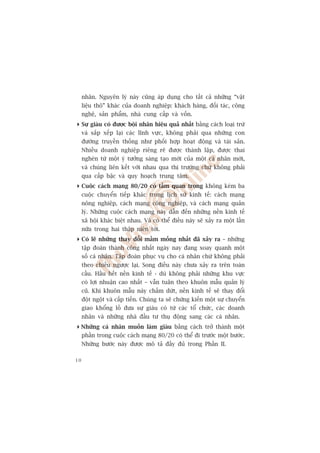nhên. Nguyïn lyá naây cuäng aáp duång cho têët caã nhûäng “vêåt
     liïåu thö” khaác cuãa doanh nghiïåp: khaách haâng, àöëi taác, cöng
     nghïå, saãn phêím, nhaâ cung cêëp vaâ vöën.
 Sûå giaâu coá àûúåc böåi nhên hiïåu quaã nhêët bùçng caách loaåi trûâ
  vaâ sùæp xïëp laåi caác lônh vûåc, khöng phaãi qua nhûäng con
  àûúâng truyïìn thöëng nhû phöëi húåp hoaåt àöång vaâ taâi saãn.
  Nhiïìu doanh nghiïåp riïng reä àûúåc thaânh lêåp, àûúåc thai
  ngheán tûâ möåt yá tûúãng saáng taåo múái cuãa möåt caá nhên múái,
  vaâ chuáng liïn kïët vúái nhau qua thõ trûúâng chûá khöng phaãi
  qua cêëp bêåc vaâ quy hoaåch trung têm.
 Cuöåc caách maång 80/20 coá têìm quan troång khöng keám ba
  cuöåc chuyïín tiïëp khaác trong lõch sûã kinh tïë: caách maång
  nöng nghiïåp, caách maång cöng nghiïåp, vaâ caách maång quaãn
  lyá. Nhûäng cuöåc caách maång naây dêîn àïën nhûäng nïìn kinh tïë
  xaä höåi khaác biïåt nhau. Vaâ coá thïí àiïìu naây seä xaãy ra möåt lêìn
  nûäa trong hai thêåp niïn túái.
 Coá leä nhûäng thay àöíi mêìm möëng nhêët àaä xaãy ra – nhûäng
  têåp àoaân thaânh cöng nhêët ngaây nay àang xoay quanh möåt
  söë caá nhên. Têåp àoaân phuåc vuå cho caá nhên chûá khöng phaãi
  theo chiïìu ngûúåc laåi. Song àiïìu naây chûa xaãy ra trïn toaân
  cêìu. Hêìu hïët nïìn kinh tïë - duâ khöng phaãi nhûäng khu vûåc
  coá lúåi nhuêån cao nhêët – vêîn tuên theo khuön mêîu quaãn lyá
  cuä. Khi khuön mêîu naây chêëm dûát, nïìn kinh tïë seä thay àöíi
  àöåt ngöåt vaâ cêëp tiïën. Chuáng ta seä chûáng kiïën möåt sûå chuyïín
  giao khöíng löì àûa sûå giaâu coá tûâ caác töí chûác, caác doanh
  nhên vaâ nhûäng nhaâ àêìu tû thuå àöång sang caác caá nhên.
Nhûäng caá nhên muöën laâm giaâu bùçng caách trúã thaânh möåt
 phêìn trong cuöåc caách maång 80/20 coá thïí ài trûúác möåt bûúác.
 Nhûäng bûúác naây àûúåc mö taã àêìy àuã trong Phêìn II.

10
 