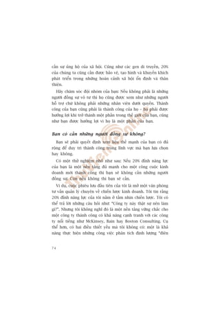 cêìn sûå uãng höå cuãa xaä höåi. Cuäng nhû caác gen di truyïìn, 20%
cuãa chuáng ta cuäng cêìn àûúåc baão vïå, taåo hònh vaâ khuyïën khñch
phaát triïín trong nhûäng hoaân caãnh xaä höåi öín àõnh vaâ thên
thiïån.
     Haäy chùm soác àöåi nhoám cuãa baån: Nïëu khöng phaãi laâ nhûäng
ngûúâi àöìng sûå vö tû thò hoå cuäng àûúåc xem nhû nhûäng ngûúâi
höî trúå chûá khöng phaãi nhûäng nhên viïn dûúái quyïìn. Thaânh
cöng cuãa baån cuäng phaãi laâ thaânh cöng cuãa hoå – hoå phaãi àûúåc
hûúãng lúåi khi trúã thaânh möåt phêìn trong thïë giúái cuãa baån, cuäng
nhû baån àûúåc hûúãng lúåi vò hoå laâ möåt phêìn cuãa baån.


Baån coá cêìn nhûäng ngûúâi àöìng sûå khöng?
     Baån seä phaãi quyïët àõnh xem liïåu thïë maånh cuãa baån coá àuã
röång àïí duy trò thaânh cöng trong lônh vûåc maâ baån lûåa choån
hay khöng.
     Coá möåt thûã nghiïåm nhoã nhû sau: Nïëu 20% àónh nùng lûåc
cuãa baån laâ möåt nïìn taãng àuã maånh cho möåt cöng cuöåc kinh
doanh múái thaânh cöng thò baån seä khöng cêìn nhûäng ngûúâi
àöìng sûå. Coân nïëu khöng thò baån seä cêìn.
     Vñ duå, cuöåc phiïu lûu àêìu tiïn cuãa töi laâ múã möåt vùn phoâng
tû vêën quaãn lyá chuyïn vïì chiïën lûúåc kinh doanh. Töi tin rùçng
20% àónh nùng lûåc cuãa töi nùçm úã têìm nhòn chiïën lûúåc. Töi coá
thïí traã lúâi nhûäng cêu hoãi nhû: “Cöng ty naây thêåt sûå nïn laâm
gò?”. Nhûng töi khöng nghô àoá laâ möåt nïìn taãng vûäng chùæc cho
möåt cöng ty thaânh cöng coá khaã nùng caånh tranh vúái caác cöng
ty nöíi tiïëng nhû McKinsey, Bain hay Boston Consulting. Cuå
thïí hún, coá hai àiïìu thiïët yïëu maâ töi khöng coá: möåt laâ khaã
nùng thûåc hiïån nhûäng cöng viïåc phên tñch àõnh lûúång “àiïn


74
 