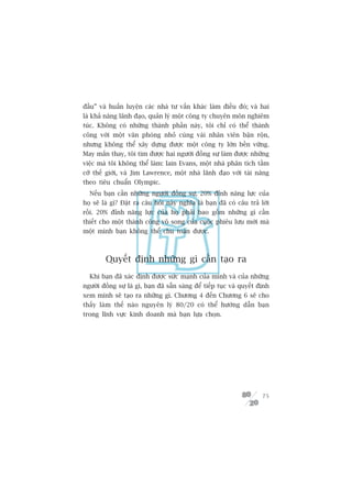 àêìu” vaâ huêën luyïån caác nhaâ tû vêën khaác laâm àiïìu àoá; vaâ hai
laâ khaã nùng laänh àaåo, quaãn lyá möåt cöng ty chuyïn mön nghiïm
tuác. Khöng coá nhûäng thaânh phêìn naây, töi chó coá thïí thaânh
cöng vúái möåt vùn phoâng nhoã cuâng vaâi nhên viïn bêån röån,
nhûng khöng thïí xêy dûång àûúåc möåt cöng ty lúán bïìn vûäng.
May mùæn thay, töi tòm àûúåc hai ngûúâi àöìng sûå laâm àûúåc nhûäng
viïåc maâ töi khöng thïí laâm: Iain Evans, möåt nhaâ phên tñch têìm
cúä thïë giúái, vaâ Jim Lawrence, möåt nhaâ laänh àaåo vúái taâi nùng
theo tiïu chuêín Olympic.
  Nïëu baån cêìn nhûäng ngûúâi àöìng sûå, 20% àónh nùng lûåc cuãa
hoå seä laâ gò? Àùåt ra cêu hoãi naây nghôa laâ baån àaä coá cêu traã lúâi
röìi. 20% àónh nùng lûåc cuãa hoå phaãi bao göìm nhûäng gò cêìn
thiïët cho möåt thaânh cöng vö song cuãa cuöåc phiïu lûu múái maâ
möåt mònh baån khöng thïí chu toaân àûúåc.



         Quyïët àõnh nhûäng gò cêìn taåo ra
  Khi baån àaä xaác àõnh àûúåc sûác maånh cuãa mònh vaâ cuãa nhûäng
ngûúâi àöìng sûå laâ gò, baån àaä sùén saâng àïí tiïëp tuåc vaâ quyïët àõnh
xem mònh seä taåo ra nhûäng gò. Chûúng 4 àïën Chûúng 6 seä cho
thêëy laâm thïë naâo nguyïn lyá 80/20 coá thïí hûúáng dêîn baån
trong lônh vûåc kinh doanh maâ baån lûåa choån.




                                                                        75
 