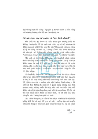 keåt trong möåt mï cung – nguyïn lyá 80/20 chñnh laâ têëm baãng
chó àûúâng hûúáng dêîn löëi ra cho chuáng ta.


Sûå lûåa choån cuãa tûå nhiïn vaâ “gen kinh doanh”
  Baãn chêët cuãa tûå nhiïn laâ thiïëu hiïåu quaã, nhûng àiïìu àoá
khöng thaânh vêën àïì. Hïå sinh thaái phûác taåp vúái vö söë sinh vêåt
khaác nhau àaä phaát triïín nhû thïë naâo? Chuáng àaä traãi qua haâng
tyã tyã mï cung vaâ heãm cuåt, khöng kïí xiïët bao nhiïu sinh vêåt
àaä söëng vaâ chïët ài laäng phñ, nhûng qua àoá, tûâ tûâ, chêìm chêåm,
“söë ñt quan troång” dêìn dêìn xuêët hiïån giûäa “söë nhiïìn vuån vùåt”.
  Nhaâ sinh vêåt hoåc Richard Dawkins ûúác tñnh lõch sûã àaä chûáng
kiïën “khoaãng ba tyã nhaánh cuãa doâng söng DNA”, ba tyã loaâi vêåt
khaác nhau. Cûá möîi 100 loaâi vêåt, 99 loaâi àaä söëng vaâ àaä tuyïåt
chuãng, chó coân laåi möåt loaâi töìn taåi cho àïën ngaây nay. Àêy laâ
möåt möëi quan hïå 99/1 – möîi cêu chuyïån thaânh cöng töën àïën
99 baãn nhaáp.
  Lyá thuyïët kyâ diïåu cuãa Charles Darwin vïì sûå lûåa choån cuãa tûå
nhiïn vaâo nùm 1859 chñnh laâ möåt àiïín hònh cho thêëy nguyïn
lyá 80/20 àaä hoaåt àöång nhû thïë naâo trong suöët moåi thúâi àaåi.
Söë nhiïìu vuån vùåt – nhûäng mêíu vêåt khöng thaânh cöng – àaä
chïët ài doån àûúâng cho möåt söë ñt quan troång nhûäng mêíu thûã
thaânh cöng. Nhûäng mêíu thûã naây saãn sinh ra nhiïìu biïën thïí
khaác, vaâ möi trûúâng lûåa choån möåt söë ñt trong chuáng àïí töìn taåi
röìi saãn sinh nhiïìu biïën thïí khaác nûäa. Vaâ cûá nhû thïë, dêy
chuyïìn naây khöng bao giúâ kïët thuác.
  Quaá trònh àöång 80/20 cuãa sûå lûåa choån tûå nhiïn laâ möåt biïån
phaáp khaã thi bêët ngúâ àïí xem xeát caác yá tûúãng. Gen di truyïìn
chñnh laâ àöång cú thuác àêíy quaá trònh taái sinh cuãa sûå lûåa choån


                                                                     79
 