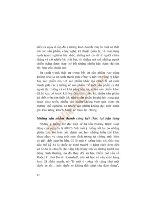 diïîn ra ngay úã cêëp àöå yá tûúãng kinh doanh. Àêy laâ möåt sûå thêåt
vúái caác saãn phêím, cöng nghïå, kyä thuêåt quaãn lyá, vaâ moåi daång
caånh tranh nghiïm tuác khaác, nhûäng núi coá rêët ñt ngûúâi chiïën
thùæng vaâ rêët nhiïìu keã thêët baåi, vaâ nhûäng núi maâ nhûäng ngûúâi
chiïën thùæng àûúåc thay thïë búãi nhûäng phiïn baãn thêåm chñ coân
töët hún cuãa chñnh hoå.
     Sûå caånh tranh thêåt sûå trong bêët cûá saãn phêím naâo cuäng
khöng phaãi laâ sûå caånh tranh giûäa cöng ty naây vúái cöng ty khaác
hay saãn phêím naây vúái saãn phêím khaác maâ chñnh laâ sûå caånh
tranh giûäa caác yá tûúãng vïì saãn phêím. Àïí möåt saãn phêím ra àúâi
ngoaâi thõ trûúâng vaâ coá khaã nùng töìn taåi, nhiïìu saãn phêím khaác
àaä bõ loaåi boã trûúác khi lïn àïën baân thiïët kïë, nhiïìu saãn phêím
àaä chïët trïn baân thiïët kïë, nhiïìu saãn phêím bõ phaá boã trong giai
àoaån phaát triïín, nhiïìu saãn phêím khöng vûúåt qua àûúåc thõ
trûúâng thûã nghiïåm, vaâ nhiïìu saãn phêím khöng àaåt mûác àaánh
giaá khaã nùng khaách haâng seä mua laåi chuáng.


Nhûäng saãn phêím thaânh cöng kïët thuác taåi baão taâng
     Nhûäng yá tûúãng töët àùåc biïåt dïî bõ töín thûúng trûúác hoaåt
àöång cuãa nguyïn lyá 80/20. Vúái möîi yá tûúãng töët laåi coá nhûäng
phiïn baãn töët hún cuãa chñnh noá, hay nhûäng biïën thïí khaác
nhau phuåc vuå cuâng möåt muåc àñch tûúng tûå, chuáng xuêët hiïån
vaâ giïët chïët nguyïn baãn. Coá leä möåt yá tûúãng hûäu ñch nhêët vaâo
àêìu thïë kyã XX laâ chiïëc xe Ford Model T: Bùçng caách àem àïën
sûå tûå do di chuyïín cho têìng lúáp trung lûu vaâ nhûäng ngûúâi lao
àöång bònh thûúâng, noá àaä thay àöíi xaä höåi. Àiïím cöët yïëu vïì
Model T, nhû David Hounshell, nhaâ sûã hoåc vïì saãn xuêët haâng
loaåt, àaä nhêën maånh, noá “laâ möåt yá tûúãng töët cuäng nhû möåt
chiïëc xe töët… möåt chiïëc xe khöng àöíi daânh cho àaám àöng”.


82
 