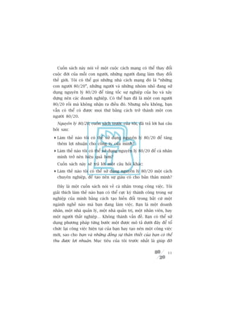 Cuöën saách naây noái vïì möåt cuöåc caách maång coá thïí thay àöíi
cuöåc àúâi cuãa möîi con ngûúâi, nhûäng ngûúâi àang laâm thay àöíi
thïë giúái. Töi coá thïí goåi nhûäng nhaâ caách maång àoá laâ “nhûäng
con ngûúâi 80/20”, nhûäng ngûúâi vaâ nhûäng nhoám nhoã àang sûã
duång nguyïn lyá 80/20 àïí tùng töëc sûå nghiïåp cuãa hoå vaâ xêy
dûång nïn caác doanh nghiïåp. Coá thïí baån àaä laâ möåt con ngûúâi
80/20 röìi maâ khöng nhêån ra àiïìu àoá. Nhûng nïëu khöng, baån
vêîn coá thïí coá àûúåc moåi thûá bùçng caách trúã thaânh möåt con
ngûúâi 80/20.
  Nguyïn lyá 80/20, cuöën saách trûúác cuãa töi, àaä traã lúâi hai cêu
hoãi sau:

 Laâm thïë naâo töi coá thïí sûã duång nguyïn lyá 80/20 àïí tùng
  thïm lúåi nhuêån cho cöng ty cuãa mònh?
 Laâm thïë naâo töi coá thïí sûã duång nguyïn lyá 80/20 àïí caá nhên
  mònh trúã nïn hiïåu quaã hún?
  Cuöën saách naây seä traã lúâi möåt cêu hoãi khaác:
 Laâm thïë naâo töi coá thïí sûã duång nguyïn lyá 80/20 möåt caách
  chuyïn nghiïåp, àïí taåo nïn sûå giaâu coá cho baãn thên mònh?

  Àêy laâ möåt cuöën saách noái vïì caá nhên trong cöng viïåc. Töi
giaãi thñch laâm thïë naâo baån coá thïí cûåc kyâ thaânh cöng trong sûå
nghiïåp cuãa mònh bùçng caách taåo biïën àöíi trong bêët cûá möåt
ngaânh nghïì naâo maâ baån àang laâm viïåc. Baån laâ möåt doanh
nhên, möåt nhaâ quaãn lyá, möåt nhaâ quaãn trõ, möåt nhên viïn, hay
möåt ngûúâi thêët nghiïåp… Khöng thaânh vêën àïì. Baån coá thïí sûã
duång phûúng phaáp tûâng bûúác möåt àûúåc mö taã dûúái àêy àïí töí
chûác laåi cöng viïåc hiïån taåi cuãa baån hay taåo nïn möåt cöng viïåc
múái, sao cho baån vaâ nhûäng àöìng sûå thên thiïët cuãa baån coá thïí
thu àûúåc lúåi nhuêån. Muåc tiïu cuãa töi trûúác nhêët laâ giuáp àúä

                                                                    11
 