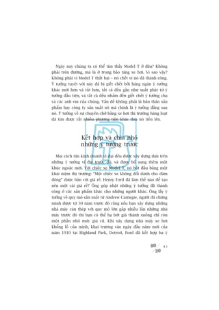 Ngaây nay chuáng ta coá thïí tòm thêëy Model T úã àêu? Khöng
phaãi trïn àûúâng, maâ laâ úã trong baão taâng xe húi. Vò sao vêåy?
Khöng phaãi vò Model T thêët baåi – noá chïët vò noá àaä thaânh cöng.
YÁ tûúãng tuyïåt vúâi naây àaä bõ giïët chïët búãi haâng ngaân yá tûúãng
khaác múái hún vaâ töët hún, têët caã àïìu gêìn nhû xuêët phaát tûâ yá
tûúãng àêìu tiïn, vaâ têët caã àïìu nhùæm àïën giïët chïët yá tûúãng cha
vaâ caác anh em cuãa chuáng. Vêën àïì khöng phaãi laâ baãn thên saãn
phêím hay cöng ty saãn xuêët noá maâ chñnh laâ yá tûúãng àùçng sau
noá. YÁ tûúãng vïì sûå chuyïn chúã bùçng xe húi thõ trûúâng haâng loaåt
àaä tòm àûúåc rêët nhiïìu phûúng tiïån khaác àûa noá tiïën lïn.



                  Kïët húåp vaâ chia nhoã
                  nhûäng yá tûúãng trûúác

  Moåi caách tên kinh doanh vô àaåi àïìu àûúåc xêy dûång dûåa trïn
nhûäng yá tûúãng vô àaåi trûúác àoá, vaâ àûúåc böí sung thïm möåt
khuác ngoùåc múái. Vúái chiïëc xe Model T, noá bùæt àêìu bùçng möåt
khaái niïåm thõ trûúâng: “Möåt chiïëc xe khöng àöíi daânh cho àaám
àöng” àûúåc baán vúái giaá reã. Henry Ford àaä laâm thïë naâo àïí taåo
nïn möåt caái giaá reã? Öng goáp nhùåt nhûäng yá tûúãng àaä thaânh
cöng úã caác saãn phêím khaác cho nhûäng ngûúâi khaác. Öng lêëy yá
tûúãng vïì quy mö saãn xuêët tûâ Andrew Carnegie, ngûúâi àaä chûáng
minh àûúåc tûâ 30 nùm trûúác àoá rùçng nïëu baån xêy dûång nhûäng
nhaâ maáy caán theáp vúái quy mö lúán gêëp nhiïìu lêìn nhûäng nhaâ
maáy trûúác àoá thò baån coá thïí haå búát giaá thaânh xuöëng chó coân
möåt phêìn nhoã mûác giaá cuä. Khi xêy dûång nhaâ maáy xe húi
khöíng löì cuãa mònh, khai trûúng vaâo ngaây àêìu nùm múái cuãa
nùm 1910 taåi Highland Park, Detroit, Ford àaä kïët húåp ba yá


                                                                     83
 