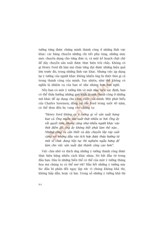 tûúãng tûâng àûúåc chûáng minh thaânh cöng úã nhûäng lônh vûåc
khaác: caác bùng chuyïìn nhûäng chi tiïët phuå tuâng, nhûäng maáy
moác chuyïn duång cho tûâng àún võ, vaâ möåt kïë hoaåch chùåt cheä
àïí dêy chuyïìn saãn xuêët àûúåc thûåc hiïån tröi chaãy. Khöng coá
gò Henry Ford àaä laâm maâ chûa tûâng àaåt àûúåc nhûäng hiïåu quaã
lúán trûúác àoá, trong nhûäng lônh vûåc khaác. Nhûng viïåc aáp duång
laåi yá tûúãng cuãa ngûúâi khaác khöng khiïën öng bõ thiïåt thoâi gò caã
trong thaânh cöng cuãa mònh. Tuy nhiïn, nhû thïë khöng coá
nghôa laâ nhiïåm vuå cuãa baån seä nheå nhaâng hún baån nghô.
     Nïëu baån coá möåt yá tûúãng lúán vaâ möåt muåc tiïu xaác àõnh, baån
coá thïí thûâa hûúãng nhûäng gen kinh doanh thaânh cöng úã nhûäng
núi khaác àïí aáp duång cho cöng cuöåc cuãa mònh. Möåt phaát biïíu
cuãa Charles Sorensen, àöìng sûå cuãa Ford trong suöët 40 nùm,
coá thïí àem àïën hy voång cho chuáng ta:

       “Henry Ford khöng coá yá tûúãng gò vïì saãn xuêët haâng
       loaåt caã. Öng muöën saãn xuêët thêåt nhiïìu xe húi. Öng êëy
       rêët quyïët têm, nhûng cuäng nhû nhiïìu ngûúâi khaác vaâo
       thúâi àiïím àoá, öng êëy khöng biïët phaãi laâm thïë naâo…
       Nhûäng cöng cuå cêìn thiïët vaâ dêy chuyïìn lùæp raáp cuöëi
       cuâng vúái nhûäng àêìu vaâo tñch húåp àûúåc thûâa hûúãng tûâ
       möåt töí chûác àang tiïëp tuåc thñ nghiïåm ngêîu hûáng àïí
       laâm cho viïåc saãn xuêët àaåt thaânh cöng cao hún”.

     Viïåc chia nhoã vaâ thñch ûáng nhûäng yá tûúãng thaânh cöng àûúåc
thûåc hiïån bùçng nhiïìu caách khaác nhau. Noá bùæt àêìu tûâ trong
àêìu baån. Àêu laâ nhûäng biïën thïí coá thïí cuãa möåt yá tûúãng thùng
hoa maâ chuáng ta coá thïí mú túái? Hêìu hïët nhûäng yá tûúãng naây
luác àêìu bõ phaãn àöëi ngay lêåp tûác vò chuáng khöng khaã thi,
khöng hêëp dêîn, hoùåc caã hai. Trong söë nhûäng yá tûúãng khaã thi


84
 