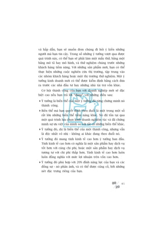 vaâ hêëp dêîn, baån seä muöën àem chuáng ài hoãi yá kiïën nhûäng
ngûúâi maâ baån tin cêåy. Trong söë nhûäng yá tûúãng vûúåt qua àûúåc
quaá trònh naây, coá thïí baån seä phaãi laâm möåt mêíu thûã, bùçng möåt
baãng mö taã hay mö hònh, vaâ thûã nghiïåm chuáng trûúác nhûäng
khaách haâng tiïìm nùng. Vúái nhûäng saãn phêím múái, baån coá thïí
thûåc hiïån nhûäng cuöåc nghiïn cûáu thõ trûúâng, têåp trung vaâo
caác nhoám khaách haâng hoùåc möåt thõ trûúâng thûã nghiïåm. Möåt yá
tûúãng kinh doanh múái coá thïí àûúåc kiïím àõnh bùçng caách àûa
ra trûúác caác nhaâ àêìu tû hay nhûäng nhaâ taâi trúå vöën khaác.
  Cú höåi thaânh cöng cuãa baån vúái doanh nghiïåp múái seä àùåc
biïåt cao nïëu baån traã lúâi “àuáng” vúái nhûäng àiïìu sau:

 YÁ tûúãng laâ biïën thïí cuãa möåt yá tûúãng àaä tûâng chûáng minh noá
  thaânh cöng.
 Biïën thïí maâ baån quyïët àõnh theo àuöíi laâ möåt trong möåt söë
  rêët lúán nhûäng biïën thïí tiïìm nùng khaác. Noá àaä töìn taåi qua
  möåt quaá trònh lûåa choån kinh doanh nghiïm tuác vaâ àaä chûáng
  minh sûå ûu viïåt cuãa mònh so vúái têët caã nhûäng biïën thïí khaác.
 YÁ tûúãng àoá, duâ laâ biïën thïí cuãa möåt thaânh cöng, nhûng vêîn
  laâ àöåc nhêët vö nhõ - khöng ai khaác àang theo àuöíi noá.
 YÁ tûúãng àoá mang tñnh kinh tïë cao hún yá tûúãng ban àêìu.
  Tñnh kinh tïë cao hún coá nghôa laâ möåt saãn phêím hay dõch vuå
  töët hún vúái cuâng chi phñ, hoùåc möåt saãn phêím hay dõch vuå
  tûúng tûå vúái chi phñ thêëp hún. Tñnh kinh tïë cao hún luön
  luön àöìng nghôa vúái mûác lúåi nhuêån trïn vöën cao hún.
 YÁ tûúãng àoá phuâ húåp vúái 20% àónh nùng lûåc cuãa baån vaâ caác
  àöìng sûå - noá phaãn aánh, vaâ coá thïí àûúåc cuãng cöë, búãi nhûäng
  neát àùåc trûng riïng cuãa baån.



                                                                     85
 