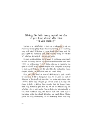 Nhûäng àöåt biïën trong ngaânh tû vêën
          vaâ gen kinh doanh àêìu tiïn:
                 “tû vêën quaãn lyá”

     Vúái bêët cûá ai coá hiïíu biïët vïì lônh vûåc tû vêën quaãn lyá, caái tïn
McKinsey laâ möåt pheáp thuêåt. McKinsey laâ cöng ty tû vêën troång
voång nhêët vaâ coá leä laâ cöng ty coá uy tñn vaâ thaânh cöng nhêët thïë
giúái. Ngûúâi cuãa McKinsey luön luön viïët chûä “Cöng ty” vúái chûä
“C” viïët hoa khi noái vïì cöng ty cuãa mònh.
     Coá möåt ngûúâi nöíi tiïëng tïn laâ James O. McKinsey, song ngûúâi
àaä àûa McKinsey lïn baãn àöì chñnh laâ Marvin Bower (sinh nùm
1903) vaâo nhûäng nùm 1940. YÁ tûúãng cuãa öng laâ ngaânh tû vêën
quaãn lyá coá thïí laâ möåt ngaânh chuyïn mön, cuäng nhû luêåt phaáp
vaâ luêåt sû, vaâ McKinsey coá thïí hiïån thên cho nhûäng tiïu chuêín
chuyïn nghiïåp cao nhêët khi phuåc vuå khaách haâng.
     Ngaây nay, àiïìu àoá coá veã nhû möåt khaát voång kyâ quùåc: ngaânh
tû vêën quaãn lyá àaä vaâ àang phaát triïín rêët töët, coân caác luêåt sû
thò àang bõ doâ xeát vïì mùåt àaåo àûác. Tuy nhiïn, vaâo nhûäng nùm
1930 vaâ 1940, möåt chuyïn gia tû vêën quaãn lyá laâ möåt anh
chaâng laå hoùæc vaâ khöng àaáng tin cêåy. Traái laåi, Bower khùèng
àõnh rùçng McKinsey phaãi biïët àùåt lúåi ñch cuãa khaách haâng lïn
trïn hïët, trïn caã lúåi ñch cuãa Cöng ty hoùåc cuãa baãn thên nhaâ tû
vêën. Dõch vuå khaách haâng, chïë àöå baão mêåt, tñnh chñnh trûåc vaâ
khaã nùng phaãn ûáng nhanh khi phuåc vuå khaách haâng: Nhûäng
giaá trõ naây àûúåc nhoám noâng cöët cuãa McKinsey thuöåc nùçm loâng.



86
 