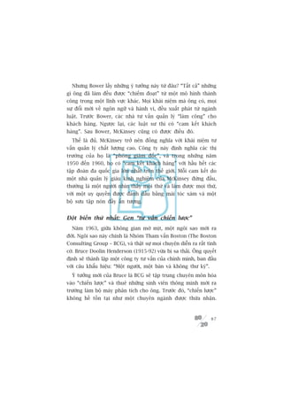 Nhûng Bower lêëy nhûäng yá tûúãng naây tûâ àêu? “Têët caã” nhûäng
gò öng àaä laâm àïìu àûúåc “chiïëm àoaåt” tûâ möåt mö hònh thaânh
cöng trong möåt lônh vûåc khaác. Moåi khaái niïåm maâ öng coá, moåi
sûå àöíi múái vïì ngön ngûä vaâ haânh vi, àïìu xuêët phaát tûâ ngaânh
luêåt. Trûúác Bower, caác nhaâ tû vêën quaãn lyá “laâm cöng” cho
khaách haâng. Ngûúåc laåi, caác luêåt sû thò coá “cam kïët khaách
haâng”. Sau Bower, McKinsey cuäng coá àûúåc àiïìu àoá.
  Thïë laâ àuã. McKinsey trúã nïn àöìng nghôa vúái khaái niïåm tû
vêën quaãn lyá chêët lûúång cao. Cöng ty naây àõnh nghôa caác thõ
trûúâng cuãa hoå laâ “phoâng giaám àöëc”, vaâ trong nhûäng nùm
1950 àïën 1960, hoå coá “cam kïët khaách haâng” vúái hêìu hïët caác
têåp àoaân àa quöëc gia lúán nhêët trïn thïë giúái. Möîi cam kïët do
möåt nhaâ quaãn lyá giaâu kinh nghiïåm cuãa McKinsey àûáng àêìu,
thûúâng laâ möåt ngûúâi nhòn thêëy moåi thûá vaâ laâm àûúåc moåi thûá,
vúái möåt uy quyïìn àûúåc àaánh dêëu bùçng maái toác xaám vaâ möåt
böå sûu têåp noán àêìy êën tûúång.


Àöåt biïën thûá nhêët: Gen “tû vêën chiïën lûúåc”
  Nùm 1963, giûäa khöng gian múâ mõt, möåt ngöi sao múái ra
àúâi. Ngöi sao naây chñnh laâ Nhoám Tham vêën Boston (The Boston
Consulting Group – BCG), vaâ thêåt sûå moåi chuyïån diïîn ra rêët tònh
cúâ. Bruce Doolin Henderson (1915-92) vûâa bõ sa thaãi. Öng quyïët
àõnh seä thaânh lêåp möåt cöng ty tû vêën cuãa chñnh mònh, ban àêìu
vúái cêu khêíu hiïåu: “Möåt ngûúâi, möåt baân vaâ khöng thû kyá”.
  YÁ tûúãng múái cuãa Bruce laâ BCG seä têåp trung chuyïn mön hoáa
vaâo “chiïën lûúåc” vaâ thuï nhûäng sinh viïn thöng minh múái ra
trûúâng laâm böå maáy phên tñch cho öng. Trûúác àoá, “chiïën lûúåc”
khöng hïì töìn taåi nhû möåt chuyïn ngaânh àûúåc thûâa nhêån.



                                                                    87
 