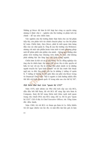Nhûäng gò Bruce àaä laâm laâ kïët húåp hai cöng cuå quyïìn nùng
nhûng ñt àûúåc chuá yá – nghiïn cûáu thõ trûúâng vaâ phên tñch taâi
chñnh – àïí taåo nïn chiïën lûúåc.
     Viïåc nghiïn cûáu thõ trûúâng àûúåc thûåc hiïån cho caác böå phêån
tiïëp thõ, coân phên tñch taâi chñnh chuyïn phuåc vuå cho böå phêån
kïë toaán. Chiïën lûúåc, theo Bruce, phaãi laâ möëi quan têm haâng
àêìu cuãa caác nhaâ quaãn lyá. Öng ài sau thõ trûúâng cuãa McKinsey
nhûng vúái möåt saãn phêím hoaân toaân múái vaâ möåt phûúng phaáp
múái àïí phên phöëi saãn phêím cuãa mònh – thöng qua nhûäng nhaâ
phên tñch trûúâng hoåc khoaãng trïn dûúái 20 tuöíi, chûá khöng
phaãi nhûäng bêåc laäo laâng hay caáu kónh trong ngaânh.
     Chiïën lûúåc laâ bêët cûá caái gò maâ Bruce vaâ caác àöìng nghiïåp cuãa
öng cho laâ chiïën lûúåc. Hoå saáng chïë ra noá. Hoå coá àöåc quyïìn súã
hûäu trñ tuïå vúái noá. Hoå laâ nhûäng nhaâ phaát minh vaâ laâ nhûäng
ngûúâi truyïìn baá “gen kinh doanh” tûâ rêët lêu trûúác khi thuêåt
ngûä naây ra àúâi. Àõa phêån cuãa hoå laâ nhûäng yá tûúãng vïì quaãn
lyá. YÁ tûúãng seä thöëng trõ thïë giúái. Baãn caáo phoá cuãa Bruce trong
túâ Financial Times viïët: “Rêët ñt ngûúâi coá aãnh hûúãng nhiïìu àïën
thïë àöëi vúái kinh doanh quöëc tïë trong nûãa sau cuãa thïë kyã XX”.


Àöåt biïën thûá hai: Gen “quan hïå CEO”
  Nùm 1970, möåt nhoám caác Phoá chuã tõch cêëp cao cuãa BCG,
dêîn àêìu búãi Bill Bain, àaä rúâi BCG àïí saáng lêåp nïn Bain 
Company. Bain àaä böí sung thïm möåt khña caånh múái quan
troång cho chuöîi DNA maâ BCG saáng chïë ra. Àoá laâ gen “quan
hïå CEO”. CEO úã àêy laâ Chief Executive Officer, tûác Töíng Giaám
àöëc àiïìu haânh.
     Nùm 1980, töi rúâi BCG vaâ tham gia Bain  Co. Àiïìu khiïën
töi rêët ngaåc nhiïn vaâo luác àoá, vaâ maäi àïën têån bêy giúâ, laâ laâm

88
 